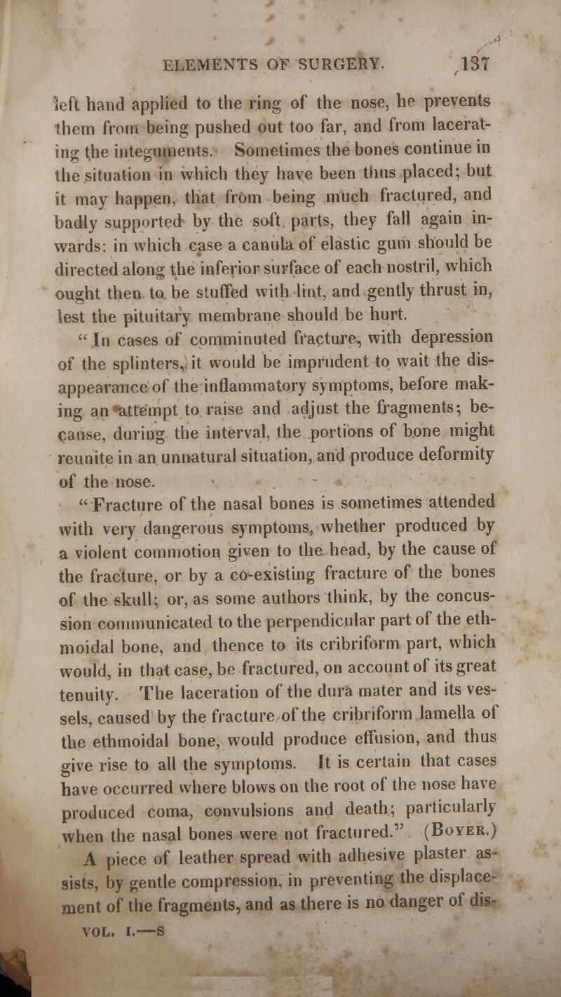 left hand applied to the ring of the nose, he prevents them from being pushed out too far, and from lacerat- ing the integuments. Sometimes the bones continue in the situation in which they have been thus placed; but it may happen, that from being much fractured, and badly supported by the soft parts, they fall again in- wards: in which case a canula of elastic gum should be directed along the inferior- surface of each nostril, which ought then to be stuffed with lint, and gently thrust in, lest the pituitary membrane should be hurt.  In cases of comminuted fracture, with depression of the splinters,; it would be imprudent to wait the dis- appearance of the inflammatory symptoms, before mak- ing an -attempt to raise and adjust the fragments; be- cause, during the interval, the portions of bone might reunite in an unnatural situation, and produce deformity of the nose.  Fracture of the nasal bones is sometimes attended with very dangerous symptoms, whether produced by a violent commotion given to the head, by the cause of the fracture, or by a co-existing fracture of the bones of the skull; or, as some authors think, by the concus- sion communicated to the perpendicular part of the eth- moidal bone, and thence to its cribriform part, which would, in that case, be fractured, on account of its great tenuity. The laceration of the dura mater and its ves- sels, caused by the fracture of the cribriform lamella of the ethmoidal bone, would produce effusion, and thus give rise to all the symptoms. It is certain that cases have occurred where blows on the root of the nose have produced coma, convulsions and death; particularly when the nasal bones were not fractured. (Boyer.) A piece of leather spread with adhesive plaster as- sists, by gentle compression, in preventing the displace- ment of the fragments, and as there is no danger of dis- VOL. I.—S 1