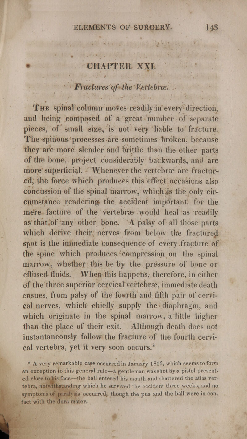 • CHAPTER XXI. ' - Fractures of the Vertebrce. The spinal column moves readily in every direction, and being composed of a great number of separate pieces, of small size, is not very liable to fracture. Tbe spinous processes are sometimes broken, because they are more slender and brittle than the other parts of the bone, project considerably backwards, and are more superficial, r Whenever the vertebrae are fractur- ed, the force which produces this effect occasions also concussion of the spinal marrow, which./s the only cir- ciunstahce rendering* the accfdent important, for the mere facture of the vertebrae would heal as readily as that,of any other bone. A palsy of all those parts which derive their nerves from below tire fractured spot is the immediate consequence of every fracture of the spine which produces-compression on the spinal marrow, whether this be by the pressure of bone or effused fluids. When this happens, therefore, in either of the three superior cervical vertebrae, immediate death ensues, from palsy of the fourth and fifth pair of cervi- cal nerves, which chiefly supply the* diaphragm, and which originate in the spinal marrow, a little higher than the place of their exit. Although death does not instantaneously follow the fracture of the fourth cervi- cal vertebra, yet it very soon occurs.* * A very remarkable case occurred in January 1816, which seems to form an exception to this general rule—a gentleman was shot by a pistol present- ed close tobis face—the ball entered his mouth and shattered the atlas ver- tebra, notwithstanding which he survived the accident three weeks, and no symptoms of paralysis occurred, though the pus and the ball were in con- tact with the dura mater. f