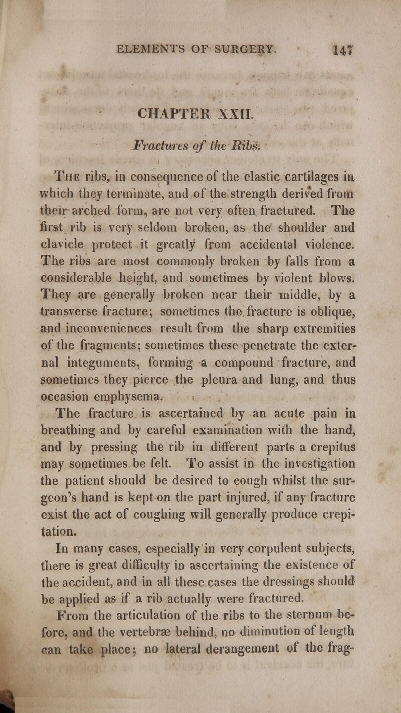 CHAPTER XXII. Fractures of the Ribs. The ribs, in consequence of the elastic cartilages in which they terminate, and of the strength derived from their arched form, are not very often fractured. The first rib is very seldom broken, as the shoulder and clavicle protect it greatly from accidental violence. The ribs are most commonly broken by falls from a considerable height, and sometimes by violent blows. They are generally broken near their middle, by a transverse fracture; sometimes the fracture is oblique, and inconveniences result from the sharp extremities of the fragments; sometimes these penetrate the exter- nal integuments, forming a compound fracture, and sometimes they pierce the pleura and lung, and thus occasion emphysema. The fracture is ascertained by an acute pain in breathing and by careful examination with the hand, and by pressing the rib in different parts a crepitus may sometimes be felt. To assist in the investigation the patient should be desired to cough whilst the sur- geon's hand is kept on the part injured, if any fracture exist the act of coughing will generally produce crepi- tation. In many cases, especially in very corpulent subjects, there is great difficulty in ascertaining the existence of the accident, and in all these cases the dressings should be applied as if a rib actually were fractured. From the articulation of the ribs to the sternum be- fore, and the vertebrae behind, no diminution of length can take place; no lateral derangement of the frag-