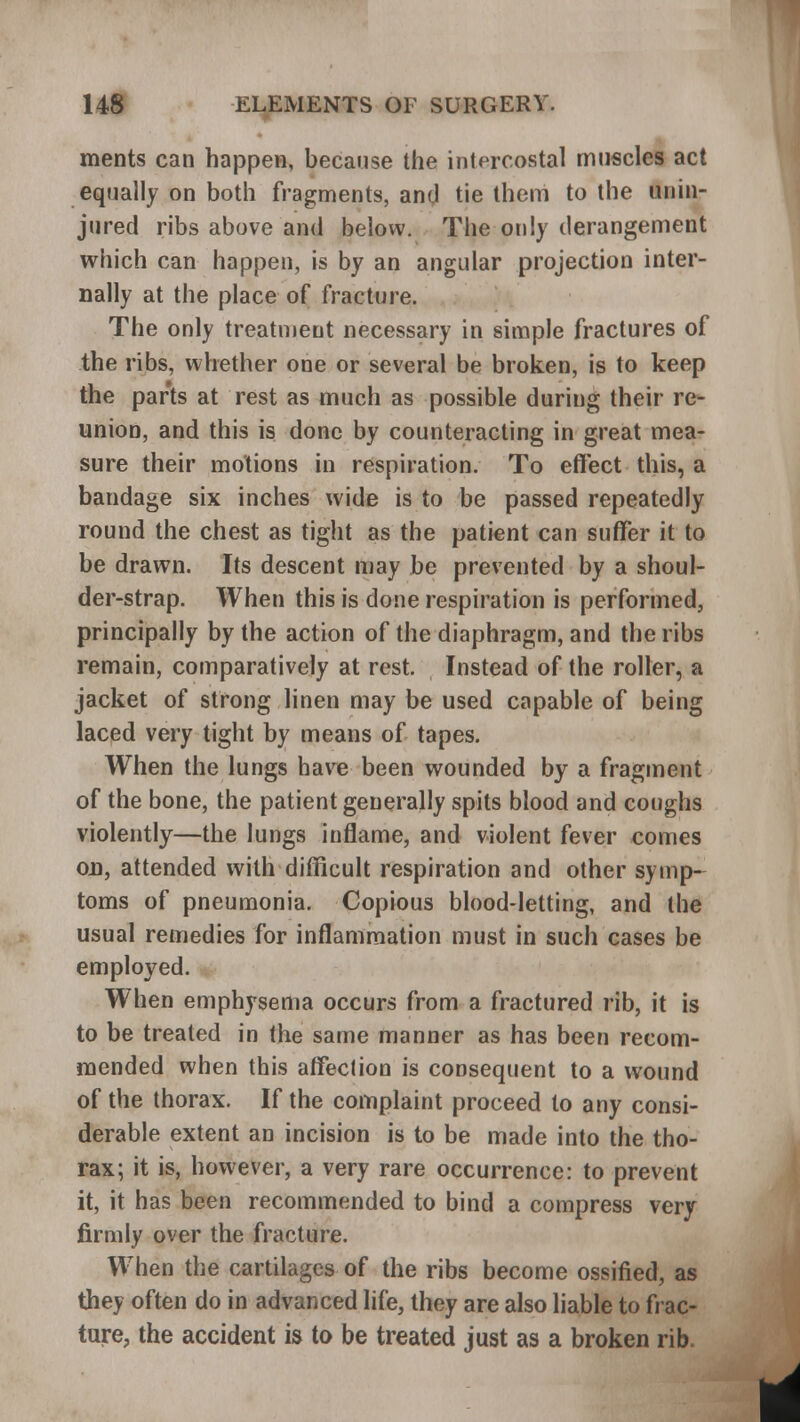 ments can happen, because the intercostal muscles act equally on both fragments, and tie them to the unin- jured ribs above and below. The only derangement which can happen, is by an angular projection inter- nally at the place of fracture. The only treatment necessary in simple fractures of the ribs, whether one or several be broken, is to keep the parts at rest as much as possible during their re- union, and this is done by counteracting in great mea- sure their motions in respiration. To effect this, a bandage six inches wide is to be passed repeatedly round the chest as tight as the patient can suffer it to be drawn. Its descent may be prevented by a shoul- der-strap. When this is done respiration is performed, principally by the action of the diaphragm, and the ribs remain, comparatively at rest. Instead of the roller, a jacket of strong linen may be used capable of being laced very tight by means of tapes. When the lungs have been wounded by a fragment of the bone, the patient generally spits blood and coughs violently—the lungs inflame, and violent fever comes on, attended with difficult respiration and other symp- toms of pneumonia. Copious blood-letting, and the usual remedies for inflammation must in such cases be employed. When emphysema occurs from a fractured rib, it is to be treated in the same manner as has been recom- mended when this affection is consequent to a wound of the thorax. If the complaint proceed to any consi- derable extent an incision is to be made into the tho- rax; it is, however, a very rare occurrence: to prevent it, it has been recommended to bind a compress very firmly over the fracture. When the cartilages of the ribs become ossified, as they often do in advanced life, they are also liable to frac- ture, the accident is to be treated just as a broken rib.