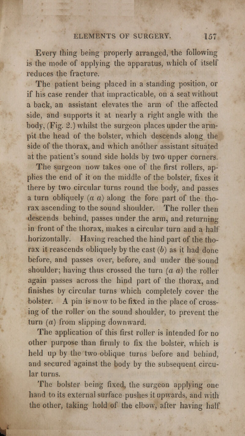 Every thing being properly arranged, the following is the mode of applying the apparatus, which of itself reduces the fracture. The patient being placed in a standing position, or if his case render that impracticable, on a seat without a back, an assistant elevates the arm of the affected side, and supports it at nearly a right angle with the body, (Fig. 2.) whilst the surgeon places under the arm- pit the head of the bolster, which descends along the side of the thorax, and which another assistant situated at the patient's sound side holds by two upper corners. The surgeon now takes one of the first rollers, ap- plies the end of it on the middle of the bolster, fixes it there by two circular turns round the body, and passes a turn obliquely (a a) along the fore part of the tho- rax ascending to the sound shoulder. The roller then descends behind, passes under the arm, and returning in front of the thorax, makes a circular turn and a halt horizontally. Having reached the hind part of the tho- rax it reascends obliquely by the cast (6) as it had done before, and passes over, before, and under the sound shoulder; having thus crossed the turn (a a) the roller again passes across the hind part of the thorax, and finishes by circular turns which completely cover the bolster. A pin is now to be fixed in the place of cross- ing of the roller on the sound shoulder, to prevent the turn (a) from slipping downward. The application of this first roller is intended for no other purpose than firmly to fix the bolster, which is held up by the two oblique turns before and behind, and secured against the body by the subsequent circu- lar turns. The bolster being fixed, the surgeon applying one hand to its external surface pushes it upwards, and with the other, taking hold of the elbow, after having half