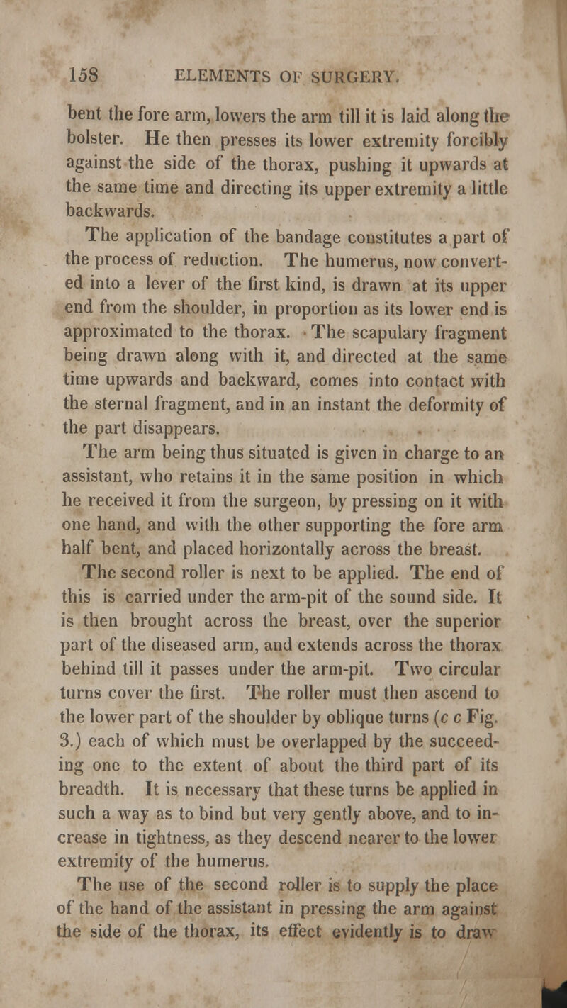 bent the fore arm, lowers the arm till it is laid along the bolster. He then presses its lower extremity forcibly against the side of the thorax, pushing it upwards at the same time and directing its upper extremity a little backwards. The application of the bandage constitutes a part of the process of reduction. The humerus, now convert- ed into a lever of the first kind, is drawn at its upper end from the shoulder, in proportion as its lower end is approximated to the thorax. • The scapulary fragment being drawn along with it, and directed at the same time upwards and backward, comes into contact with the sternal fragment, and in an instant the deformity of the part disappears. The arm being thus situated is given in charge to an assistant, who retains it in the same position in which he received it from the surgeon, by pressing on it with one hand, and with the other supporting the fore arm half bent, and placed horizontally across the breast. The second roller is next to be applied. The end of this is carried under the arm-pit of the sound side. It is then brought across the breast, over the superior part of the diseased arm, and extends across the thorax behind till it passes under the arm-pit. Two circular turns cover the first. The roller must then ascend to the lower part of the shoulder by oblique turns (c c Fig. 3.) each of which must be overlapped by the succeed- ing one to the extent of about the third part of its breadth. It is necessary that these turns be applied in such a way as to bind but very gently above, and to in- crease in tightness, as they descend nearer to the lower extremity of the humerus. The use of the second roller is to supply the place of the hand of the assistant in pressing the arm against the side of the thorax, its effect evidently is to draw