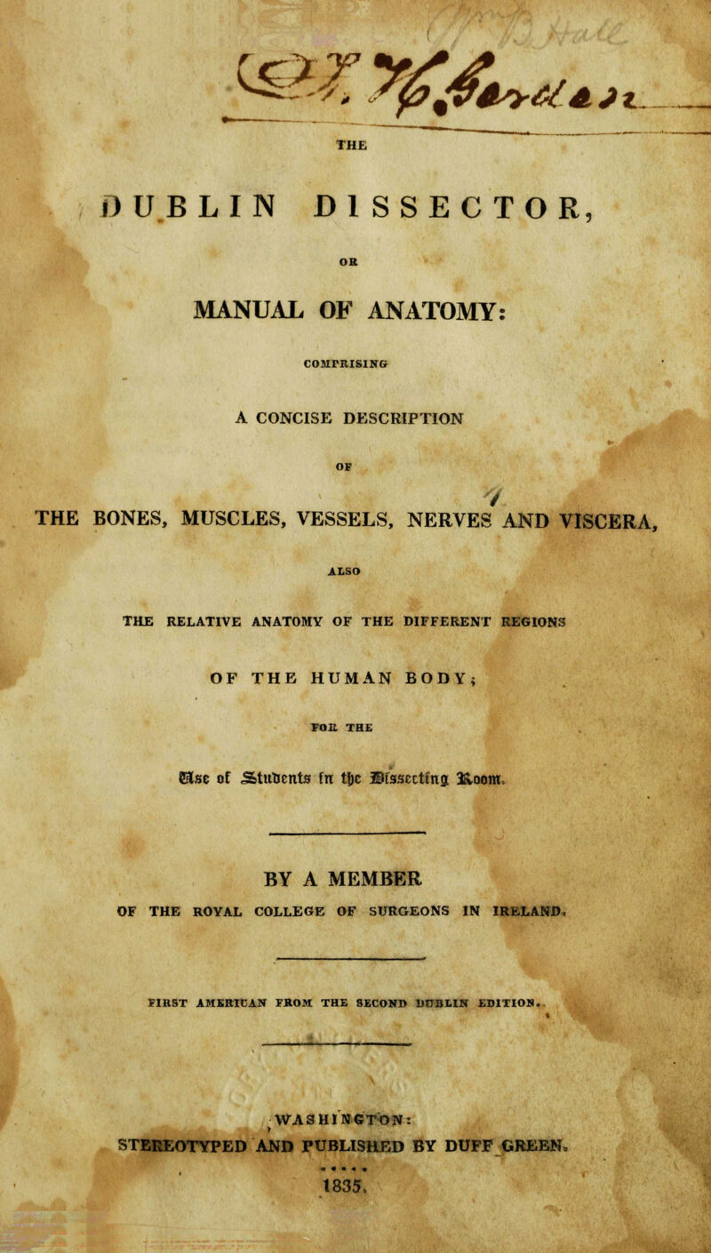 yp%4* --*> S0A?4sy6{AJi THE DUBLIN DISSECTOR, MANUAL OF ANATOMY: COMPRISING A CONCISE DESCRIPTION THE BONES, MUSCLES, VESSELS, NERVES AND VISCERA, THE RELATIVE ANATOMY OF THE DIFFERENT REGIONS OF THE HUMAN BODY; S&se of Stufcents fn tjjc ©fsscctmg 3&oottL BY A MEMBER OF THE ROYAL COLLEGE OF SURGEONS IN IRELAND, FIRST AMERICAN FROM THE SECOND DOB1IN EDITION.. WASHINGTON: STEREOTYPED AND PUBLISHED BY DUFF GREEN, 1835,