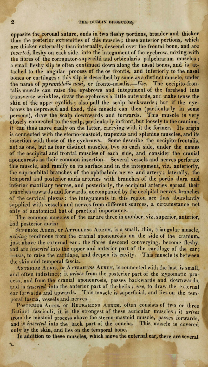 opposite the coronal suture, ends in two fleshy portions, broader and thicker than the posterior extremities of this muscle ; these anterior portions, which are thicker externally than internally, descend over the frontal bone, and are inserted, fleshy on each side, into the integument of the eyebrow, mixing with the fibres of the corrugator-supercilii and orbicularis palpebrarum muscles ; a small fleshy slip is often continued down along the nasal bones, and is at- tached to the angular process of the os frontis, and inferiorly to the nasal bones or cartilages : this slip is described by some as a distinct muscle, under the name of pyramidalis nasi, or fronto-nasalis.—Use. The occipito-fron- talis muscle can raise the eyebrows and integument of the forehead into transverse wrinkles, draw the eyebrows a little outwards, and make tense the skin of the upper eyelids ; also pull the scalp backwards; but if the eye- brows be depressed and fixed, this muscle can then (particularly in some persons), draw the scalp downwards and forwards. This muscle is very closely connected to the scalp, particularly in front, but loosely to the cranium, it can thus move easily on the latter, carrying with it the former. Its origin is connected with the sterno-mastoid, trapezius and splenius muscles, and its insertion with those of the eyebrows. Some describe the occipito-frontalis, not as one, but as four distinct muscles, two on each side, under the names of the occipital and frontal muscles of each side, and consider the cranial aponeurosis as their common insertion. Several vessels and nerves perforate this muscle, and ramify on its surface and in the integument, viz. anteriorly, the supraorbital branches of the ophthalmic nerve and artery; laterally, the temporal and posterior auris arteries with branches of the portio dura and inferior maxillary nerves, and posteriorly, the occipital arteries spread their branches upwards and forwards, accompanied by the occipital nerves, branches of the cervical plexus: the integuments in this region are thus abundantly supplied with vessels and nerves from different sources, a circumstance not only of anatomical but of practical importance. The common muscles of the ear are three in number, viz. superior, anterior, and posterior auris: Superior Auris, or Attollens Aukem, is a small, thin, triangular muscle, arising tendinous from the cranial aponeurosis on the side of the cranium, just above the external ear; the fibres descend converging, become fleshy, and are inserted into the upper and anterior part of the cartilage of the ear; —use, to raise the cartilage, and deepen its cavity. This muscle is between the skin and temporal fascia. Anterior Auris, or Attrahens Aurem, is connected with the last, is small, and often indistinct; it arises from the posterior part of the zygomatic pro- cess, and from the cranial aponeurosis, passes backwards and downwards, and is inserted into the anterior part of the helix; use, to draw the external ear forwards and upwards. This muscle is superficial, and lies on the tem- poral fascia, vessels and nerves. Posterior Auris, or Retrahens Aurem, often consists of two or three i'istinct fasciculi, it is the strongest of these auricular muscles; it arises from the mastoid process above the sterno-mastoid muscle, passes forwards, and is inserted into the back part of the concha. This muscle is covered only by the skin, and lies on the temporal bone. In addition to these muscles, which move the external ear, there are several