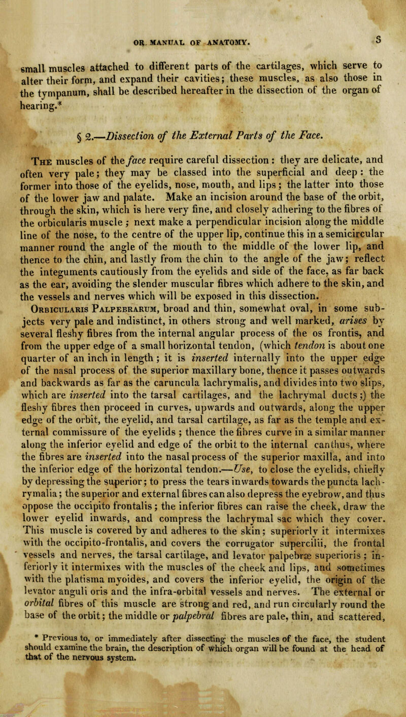 small muscles attached to different parts of the cartilages, which serve to alter their form, and expand their cavities; these muscles, as also those in the tympanum, shall be described hereafter in the dissection of the organ of hearing.* § 2.—Dissection of the External Parts of the Face. The muscles of the face require careful dissection : they are delicate, and often very pale; they may be classed into the superficial and deep : the former into those of the eyelids, nose, mouth, and lips; the latter into those of the lower jaw and palate. Make an incision around the base of the orbit, through the skin, which is here very fine, and closely adhering to the fibres of the orbicularis muscle ; next make a perpendicular incision along the middle line of the nose, to the centre of the upper lip, continue this in a semicircular manner round the angle of the mouth to the middle of the lower lip, and thence to the chin, and lastly from the chin to the angle of the jaw; reflect the integuments cautiously from the eyelids and side of the face, as far back as the ear, avoiding the slender muscular fibres which adhere to the skin, and the vessels and nerves which will be exposed in this dissection. Orbicularis Palpebrarum, broad and thin, somewhat oval, in some sub- jects very pale and indistinct, in others strong and well marked, arises by several fleshy fibres from the internal angular process of the os frontis, and from the upper edge of a small horizontal tendon, (which tendon is about one quarter of an inch in length; it is inserted internally into the upper edge of the nasal process of the superior maxillary bone, thence it passes outwards and backwards as far as the caruncula lachrymalis, and divides into two slips, which are inserted into the tarsal cartilages, and the lachrymal ducts;) the fleshy fibres then proceed in curves, upwards and outwards, along the upper edge of the orbit, the eyelid, and tarsal cartilage, as far as the temple and ex- ternal commissure of the eyelids ; thence the fibres curve in a similar manner along the inferior eyelid and edge of the orbit to the internal can thus, where the fibres are inserted into the nasal process of the superior maxilla, and into the inferior edge of the horizontal tendon.—Use, to close the eyelids, chiefly by depressing the superior; to press the tears inwards towards thepuncta lach- rymalia; the superior and external fibres can also depress the eyebrow, and thus oppose the occipito frontalis; the inferior fibres can raise the cheek, draw the lower eyelid inwards, and compress the lachrymal sac which they cover. This muscle is covered by and adheres to the skin; superiorly it intermixes with the occipito-frontalis, and covers the corrugator supercilii, the frontal vessels and nerves, the tarsal cartilage, and levator palpebrse superioris ; in- feriorly it intermixes with the muscles of the cheek and lips, and sometimes with the platisma myoides, and covers the inferior eyelid, the origin of the levator anguli oris and the infra-orbital vessels and nerves. The external or orbital fibres of this muscle are strong and red, and run circularly round the base of the orbit; the middle or palpebral fibres are pale, thin, and scattered, * Previous to, or immediately after dissecting the muscles of the face, the student should examine the brain, the description of which organ will be found at the head of that of the nervous system.