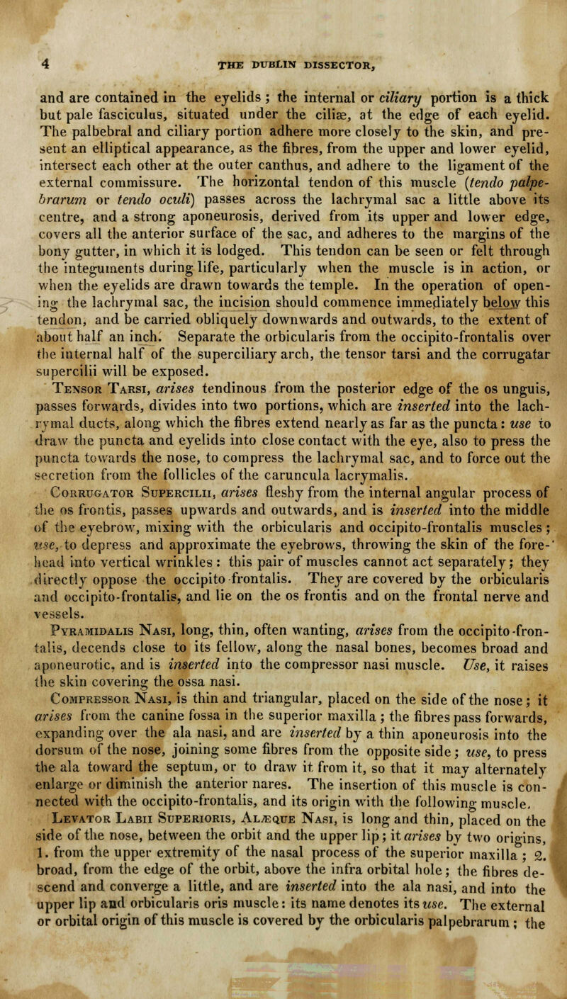 and are contained in the eyelids ; the internal or ciliary portion is a thick but pale fasciculus, situated under the cilise, at the edge of each eyelid. The palbebral and ciliary portion adhere more closely to the skin, and pre- sent an elliptical appearance, as the fibres, from the upper and lower eyelid, intersect each other at the outer canthus, and adhere to the ligament of the external commissure. The horizontal tendon of this muscle {tendo palpe- brarum or tendo oculi) passes across the lachrymal sac a little above its centre, and a strong aponeurosis, derived from its upper and lower edge, covers all the anterior surface of the sac, and adheres to the margins of the bony gutter, in which it is lodged. This tendon can be seen or felt through the integuments during life, particularly when the muscle is in action, or when the eyelids are drawn towards the temple. In the operation of open- ing the lachrymal sac, the incision should commence immediately below this tendon, and be carried obliquely downwards and outwards, to the extent of about half an inch. Separate the orbicularis from the occipito-frontalis over the internal half of the superciliary arch, the tensor tarsi and the corrugatar supercilii will be exposed. Tensor Tarsi, arises tendinous from the posterior edge of the os unguis, passes forwards, divides into two portions, which are inserted into the lach- rymal ducts, along which the fibres extend nearly as far as the puncta: use to draw the puncta and eyelids into close contact with the eye, also to press the puncta towards the nose, to compress the lachrymal sac, and to force out the secretion from the follicles of the caruncula lacrymalis. Corrtjgator Supercilii, arises fleshy from the internal angular process of the os frontis, passes upwards and outwards, and is inserted into the middle of the eyebrow, mixing with the orbicularis and occipito-frontalis muscles ; use, to depress and approximate the eyebrows, throwing the skin of the fore-' head into vertical wrinkles : this pair of muscles cannot act separately; they directly oppose the occipito frontalis. They are covered by the orbicularis and occipito-frontalis, and lie on the os frontis and on the frontal nerve and vessels. Pyramidalis Nasi, long, thin, often wanting, arises from the occipito-fron- talis, decends close to its fellow, along the nasal bones, becomes broad and aponeurotic, and is inserted into the compressor nasi muscle. Use, it raises the skin covering the ossa nasi. Compressor Nasi, is thin and triangular, placed on the side of the nose; it arises from the canine fossa in the superior maxilla ; the fibres pass forwards, expanding over the ala nasi, and are inserted by a thin aponeurosis into the dorsum of the nose, joining some fibres from the opposite side; use, to press the ala toward the septum, or to draw it from it, so that it may alternately enlarge or diminish the anterior nares. The insertion of this muscle is con- nected with the occipito-frontalis, and its origin with the following muscle. Levator Labii Superioris, Al^eque Nasi, is long and thin, placed on the side of the nose, between the orbit and the upper lip; it arises bv two origins, 1. from the upper extremity of the nasal process of the superior maxilla ; 2. broad, from the edge of the orbit, above the infra orbital hole; the fibres de- scend and converge a little, and are inserted into the ala nasi, and into the upper lip and orbicularis oris muscle: its name denotes its use. The external or orbital origin of this muscle is covered by the orbicularis palpebrarum ; the