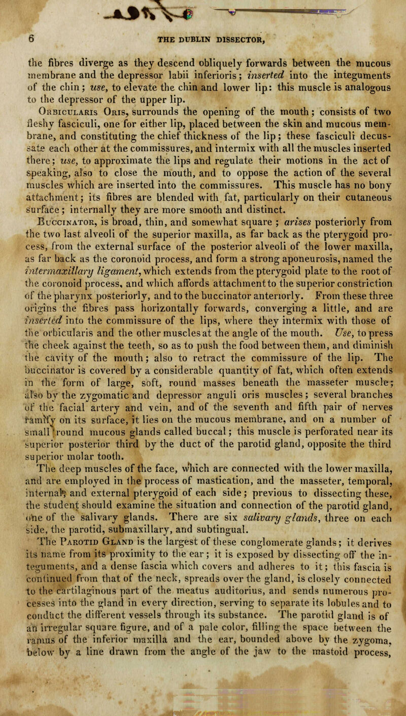 -asvV 9 ^ - —-,.^ 6 THE DUBLIN DISSECTOR, the fibres diverge as they descend obliquely forwards between the mucous membrane and the depressor labii inferioris; inserted into the integuments of the chin; use, to elevate the chin and lower lip: this muscle is analogous to the depressor of the upper lip. Orbicularis Oris, surrounds the opening of the mouth; consists of two fleshy fasciculi, one for either lip, placed between the skin and mucous mem- brane, and constituting the chief thickness of the lip; these fasciculi decus- sate each other at the commissures, and intermix with all the muscles inserted there; use, to approximate the lips and regulate their motions in the act of speaking, also to close the mouth, and to oppose the action of the several muscles which are inserted into the commissures. This muscle has no bony attachment; its fibres are blended with fat, particularly on their cutaneous surface ; internally they are more smooth and distinct. Buccinator, is broad, thin, and somewhat square ; arises posteriorly from the two last alveoli of the superior maxilla, as far back as the pterygoid pro- cess, from the external surface of the posterior alveoli of the lower maxilla, as far back as the coronoid process, and form a strong aponeurosis, named the intermaxillary ligament, which extends from the pterygoid plate to the root of the coronoid process, and which affords attachment to the superior constriction of the pharynx posteriorly, and to the buccinator anteriorly. From these three origins the fibres pass horizontally forwards, converging a little, and are inserted into the commissure of the lips, where they intermix with those of the orbicularis and the other muscles at the angle of the mouth. Use, to press the cheek against the teeth, so as to push the food between them, and diminish the cavity of the mouth; also to retract the commissure of the lip. The buccinator is covered by a considerable quantity of fat, which often extends in the form of large, soft, round masses beneath the masseter muscle; also by the zygomatic and depressor anguli oris muscles; several branches of the facial artery and vein, and of the seventh and fifth pair of nerves ramify on its surface, it lies on the mucous membrane, and on a number of small 'round mucous glands called buccal; this muscle is perforated near its superior posterior third by the duct of the parotid gland, opposite the third superior molar tooth. The deep muscles of the face, which are connected with the lower maxilla, and are employed in the process of mastication, and the masseter, temporal, internal1; and external pterygoid of each side; previous to dissecting these, the student should examine the situation and connection of the parotid gland, one of the salivary glands. There are six salivary glands, three on each side, the parotid, submaxillary, and subtingual. The Parotid Gland is the largest of these conglomerate glands; it derives its name from its proximity to the ear; it is exposed by dissecting off the in- teguments, and a dense fascia which covers and adheres to it; this fascia is continued from that of the neck, spreads over the gland, is closely connected to the cartilaginous part of the meatus auditorius, and sends numerous pro- cesses into the gland in every direction, serving to separate its lobules and to conduct the different vessels through its substance. The parotid gland is of an irregular square figure, and of a pale color, filling the space between the ramus of the inferior maxilla and the ear, bounded above by the zygoma, below by a line drawn from the angle of the jaw to the mastoid process, :r