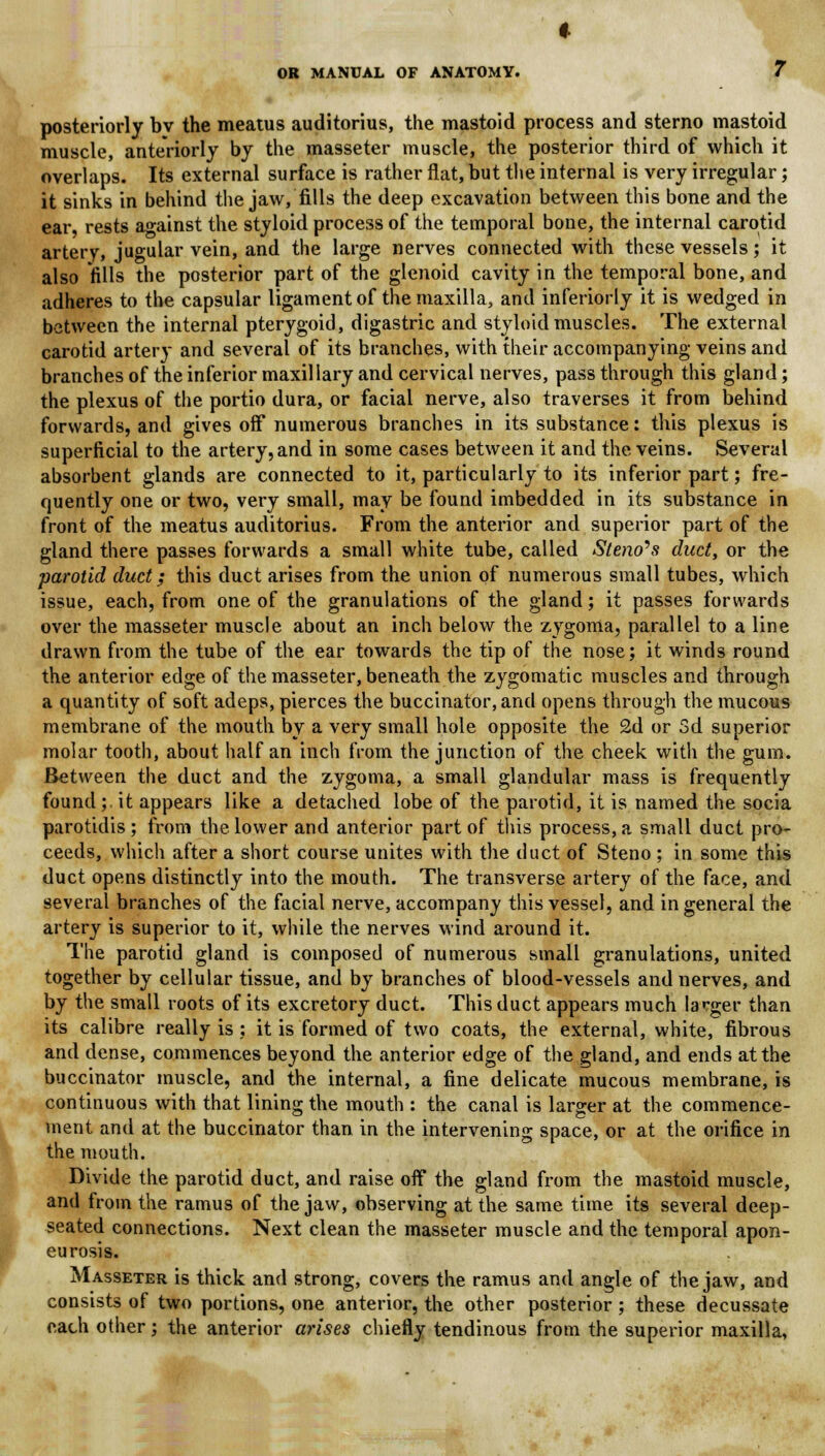 posteriorly by the meatus auditorius, the mastoid process and sterno mastoid muscle, anteriorly by the masseter muscle, the posterior third of which it overlaps. Its external surface is rather flat, but the internal is very irregular; it sinks in behind the jaw, fills the deep excavation between this bone and the ear, rests against the styloid process of the temporal bone, the internal carotid artery, jugular vein, and the large nerves connected with these vessels; it also fills the posterior part of the glenoid cavity in the temporal bone, and adheres to the capsular ligament of the maxilla, and inferiorly it is wedged in between the internal pterygoid, digastric and styloid muscles. The external carotid artery and several of its branches, with their accompanying veins and branches of the inferior maxillary and cervical nerves, pass through this gland; the plexus of the portio dura, or facial nerve, also traverses it from behind forwards, and gives off numerous branches in its substance: this plexus is superficial to the artery, and in some cases between it and the veins. Several absorbent glands are connected to it, particularly to its inferior part; fre- quently one or two, very small, may be found imbedded in its substance in front of the meatus auditorius. From the anterior and superior part of the gland there passes forwards a small white tube, called Steno's duct, or the parotid duct; this duct arises from the union of numerous small tubes, which issue, each, from one of the granulations of the gland; it passes forwards over the masseter muscle about an inch below the zygoma, parallel to a line drawn from the tube of the ear towards the tip of the nose; it winds round the anterior edge of the masseter, beneath the zygomatic muscles and through a quantity of soft adeps, pierces the buccinator, and opens through the mucous membrane of the mouth by a very small hole opposite the 2d or 3d superior molar tooth, about half an inch from the junction of the cheek with the gum. Between the duct and the zygoma, a small glandular mass is frequently found; it appears like a detached lobe of the parotid, it is named the socia parotidis ; from the lower and anterior part of this process, a small duct pro- ceeds, which after a short course unites with the duct of Steno ; in some this duct opens distinctly into the mouth. The transverse artery of the face, and several branches of the facial nerve, accompany this vessel, and in general the artery is superior to it, while the nerves wind around it. The parotid gland is composed of numerous small granulations, united together by cellular tissue, and by branches of blood-vessels and nerves, and by the small roots of its excretory duct. This duct appears much larger than its calibre really is ; it is formed of two coats, the external, white, fibrous and dense, commences beyond the anterior edge of the gland, and ends at the buccinator muscle, and the internal, a fine delicate mucous membrane, is continuous with that lining the mouth : the canal is larger at the commence- ment and at the buccinator than in the intervening space, or at the orifice in the mouth. Divide the parotid duct, and raise off the gland from the mastoid muscle, and from the ramus of the jaw, observing at the same time its several deep- seated connections. Next clean the masseter muscle and the temporal apon- eurosis. Masseter is thick and strong, covers the ramus and angle of the jaw, and consists of two portions, one anterior, the other posterior ; these decussate each other; the anterior arises chiefly tendinous from the superior maxilla,