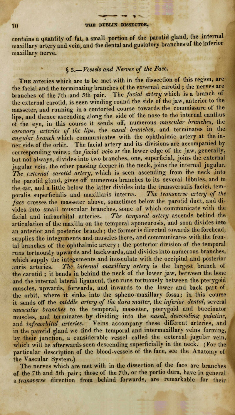 contains a quantity of fat, a small portion of the parotid gland, the internal maxillary artery and vein, and the dental and gustatory branches of the inferior maxillary nerve. §3.— Vessels and Nerves of the Face. The arteries which are to be met with in the dissection of this region, are the facial and the terminating branches of the external carotid ; the nerves are branches of the 7th and 5th pair. The facial artery which is a branch of the external carotid, is seen winding round the side of the jaw, anterior to the masseter, and running in a contorted course towards the commissure of the lips, and thence ascending along the side of the nose to the internal canthus of the eye, in this course it sends off, numerous muscular branches, the coronary arteries of the lips, the nasal branches, and terminates in the angular branch which communicates with the ophthalmic artery at the in- ner side of the orbit. The facial artery and its divisions are accompanied by corresponding veins ; the facial vein at the lower edge of the jaw, generally, but not always, divides into two branches, one, superficial, joins the external jugular vein, the other passing deeper in the neck, joins the internal jugular. The external carotid artery, which is seen ascending from the neck into the parotid gland, gives off numerous branches to its several lobules, and to the ear, and a little below the latter divides into the transversalis faciei, tem- poralis superficialis and maxillaris interna. The transverse artery of the face crosses the masseter above, sometimes below the parotid duct, and di- vides into small muscular branches, some of which communicate with the facial and infraorbital arteries. The temporal artery ascends behind the articulation of the maxilla on the temporal aponeurosis, and soon divides into an anterior and posterior branch ; the former is directed towards the forehead, supplies the integuments and muscles there, and communicates with the fron- tal branches of the ophthalmic artery; the posterior division of the temporal runs tortuously upwards and backwards, and divides into numerous branches, which supply the integuments and inosculate with the occipital and posterior auris arteries. TJie internal maxillary artery is the largest branch of the carotid ; it bends in behind the neck of the lower jaw, between the bone and the internal lateral ligament, then runs tortuously between the pterygoid muscles, upwards, forwards, and inwards to the lower and back part of the orbit, where it sinks into the spheno-maxillary fossa; in this course it sends off the middle artery of the dura matter, the inferior dental, several muscular branches to the temporal, masseter, pterygoid and buccinator muscles, and terminates by dividing into the nasal, descending palatine, and infraorbital arteries. Veins accompany these different arteries, and in the parotid gland we find the temporal and intermaxillary veins forming, by their junction, a considerable vessel called the external jugular vein, which will be afterwards seen descending superficially in the neck. (For the particular description of the blood-vessels of the face, see the Anatomy of the Vascular System.) The nerves which are met with in the dissection of the face are branches of the 7th and 5th pair; those of the 7th, or the portio dura, have in general a transverse direction from behind forwards, are remarkable for their