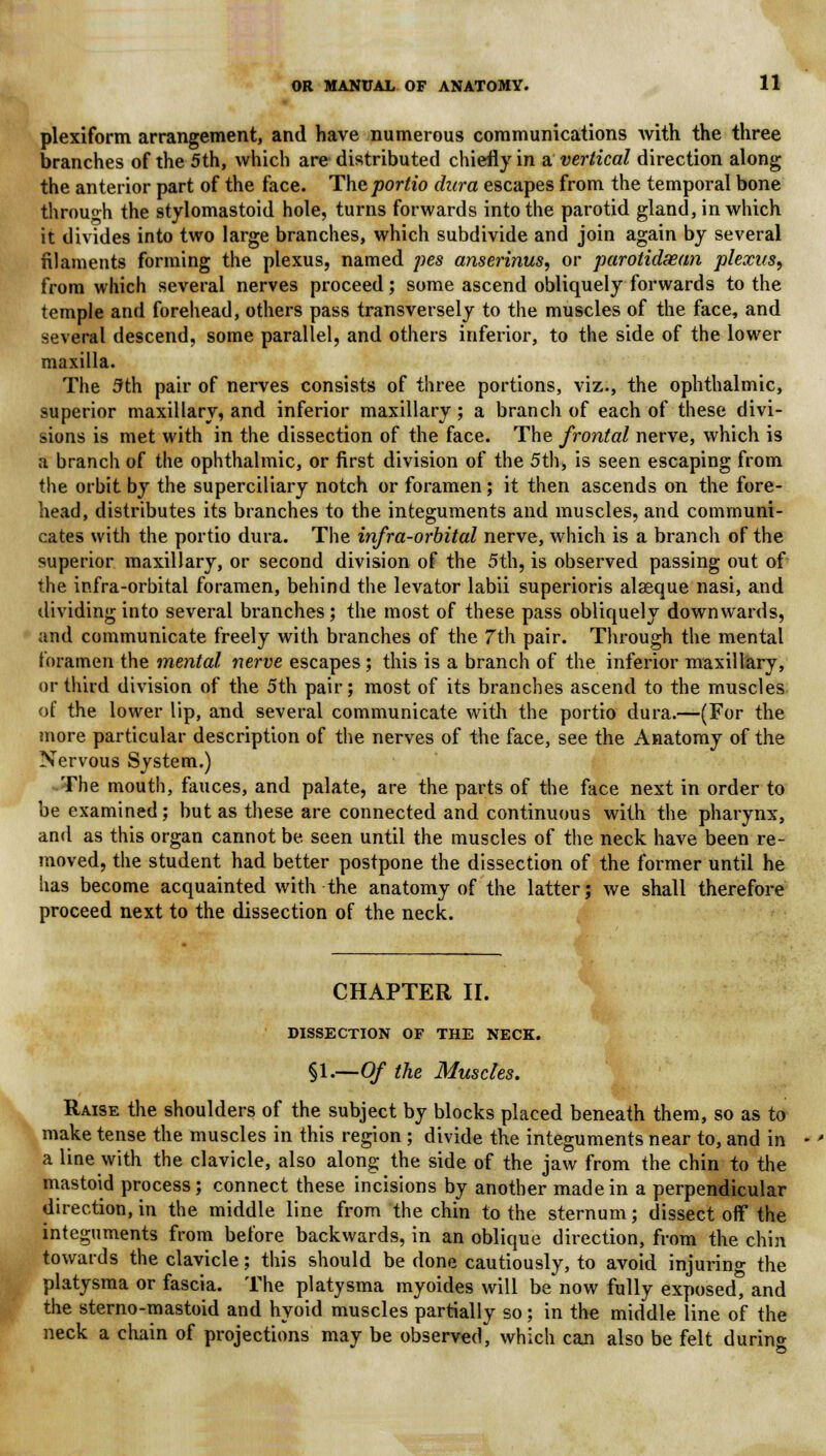 plexiform arrangement, and have numerous communications with the three branches of the 5th, which are distributed chiefly in a vertical direction along the anterior part of the face. Theportio dura escapes from the temporal bone through the stylomastoid hole, turns forwards into the parotid gland, in which it divides into two large branches, which subdivide and join again by several filaments forming the plexus, named pes anserinus, or parotidsean plexus, from which several nerves proceed; some ascend obliquely forwards to the temple and forehead, others pass transversely to the muscles of the face, and several descend, some parallel, and others inferior, to the side of the lower maxilla. The 5th pair of nerves consists of three portions, viz., the ophthalmic, superior maxillary, and inferior maxillary ; a branch of each of these divi- sions is met with in the dissection of the face. The frontal nerve, which is a branch of the ophthalmic, or first division of the 5th, is seen escaping from the orbit by the superciliary notch or foramen; it then ascends on the fore- head, distributes its branches to the integuments and muscles, and communi- cates with the portio dura. The infra-orbital nerve, which is a branch of the superior maxillary, or second division of the 5th, is observed passing out of the infra-orbital foramen, behind the levator labii superioris alaeque nasi, and dividing into several branches; the most of these pass obliquely downwards, and communicate freely with branches of the 7th pair. Through the mental foramen the mental nerve escapes; this is a branch of the inferior maxillary, or third division of the 5th pair; most of its branches ascend to the muscles of the lower lip, and several communicate with the portio dura.—(For the more particular description of the nerves of the face, see the Anatomy of the Nervous System.) The mouth, fauces, and palate, are the parts of the face next in order to be examined; but as these are connected and continuous with the pharynx, and as this organ cannot be seen until the muscles of the neck have been re- moved, the student had better postpone the dissection of the former until he has become acquainted with the anatomy of the latter; we shall therefore proceed next to the dissection of the neck. CHAPTER II. DISSECTION OF THE NECK. §l.—Of the Muscles. Raise the shoulders of the subject by blocks placed beneath them, so as to make tense the muscles in this region; divide the integuments near to, and in a line with the clavicle, also along the side of the jaw from the chin to the mastoid process; connect these incisions by another made in a perpendicular direction, in the middle line from the chin to the sternum; dissect off the integuments from before backwards, in an oblique direction, from the chin towards the clavicle; this should be done cautiously, to avoid injuring the platysma or fascia. The platysma myoides will be now fully exposed, and the sterno-mastoid and hyoid muscles partially so; in the middle line of the neck a chain of projections may be observed, which can also be felt during