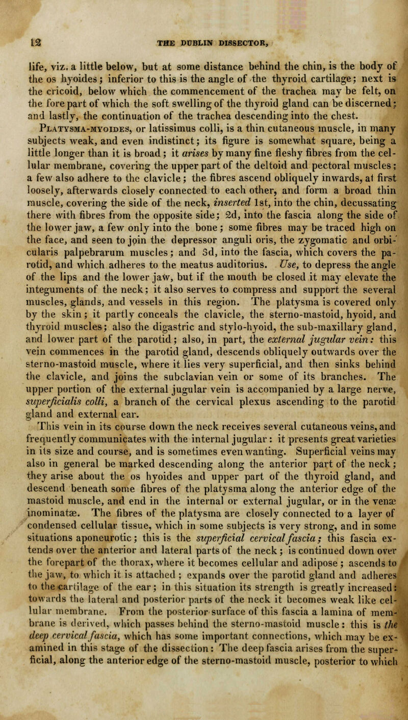 life, viz. a little below, but at some distance behind the chin, is the body of the os hyoides; inferior to this is the angle of the thyroid cartilage; next is the cricoid, below which the commencement of the trachea may be felt, on the fore part of which the soft swelling of the thyroid gland can be discerned: and lastly, the continuation of the trachea descending into the chest. Platysma-myoides, or latissimus colli, is a thin cutaneous muscle, in many subjects weak, and even indistinct; its figure is somewhat square, being a little longer than it is broad; it arises by many fine fleshy fibres from the cel- lular membrane, covering the upper part of the deltoid and pectoral muscles; a few also adhere to the clavicle; the fibres ascend obliquely inwards, at first loosely, afterwards closely connected to each other, and form a broad thin muscle, covering the side of the neck, inserted 1st, into the chin, decussating there with fibres from the opposite side; 2d, into the fascia along the side of the lower jaw, a few only into the bone ; some fibres may be traced high on the face, and seen to join the depressor anguli oris, the zygomatic and orbi- cularis palpebrarum muscles; and 3d, into the fascia, which covers the pa- rotid, and which adheres to the meatus auditorius. Use, to depress the angle of the lips and the lower jaw, but if the mouth be closed it may elevate the integuments of the neck; it also serves to compress and support the several muscles, glands, and vessels in this region. The platysma is covered only by the skin; it partly conceals the clavicle, the sterno-mastoid, hyoid, and thyroid muscles; also the digastric and stylo-hyoid, the sub-maxillary gland, and lower part of the parotid; also, in part, the external jugular vein: this vein commences in the parotid gland, descends obliquely outwards over the sterno-mastoid muscle, where it lies very superficial, and then sinks behind the clavicle, and joins the subclavian vein or some of its branches. The upper portion of the external jugular vein is accompanied by a large nerve, superficialis colli, a branch of the cervical plexus ascending to the parotid gland and external ear. This vein in its course down the neck receives several cutaneous veins, and frequently communicates with the internal jugular: it presents great varieties in its size and course, and is sometimes even wanting. Superficial veins may also in general be marked descending along the anterior part of the neck; they arise about the os hyoides and upper part of the thyroid gland, and descend beneath some fibres of the platysma along the anterior edge of the mastoid muscle, and end in the internal or external jugular, or in the vense inominatae. The fibres of the platysma are closely connected to a layer of condensed cellular tissue, which in some subjects is very strong, and in some situations aponeurotic; this is the superficial cervical fascia; this fascia ex- tends over the anterior and lateral parts of the neck; is continued down over the forepart of the thorax, where it becomes cellular and adipose ; ascends to the jaw, to which it is attached ; expands over the parotid gland and adheres to the cartilage of the ear; in this situation its strength is greatly increased: towards the lateral and posterior parts of the neck it becomes weak like cel- lular membrane. From the posterior surface of this fascia a lamina of mem-;, brane is derived, which passes behind the sterno-mastoid muscle: this is the deep cervical fascia, which has some important connections, which may be ex- amined in this stage of the dissection: The deep fascia arises from the super- ficial, along the anterior edge of the sterno-mastoid muscle, posterior to which