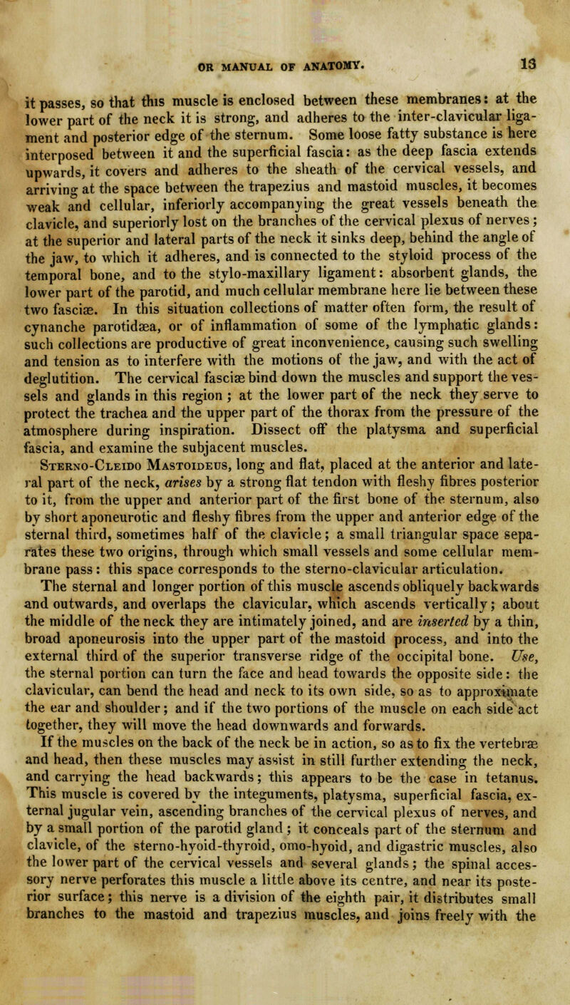 it passes, so that this muscle is enclosed between these membranes: at the lower part of the neck it is strong, and adheres to the inter-clavicular liga- ment and posterior edge of the sternum. Some loose fatty substance is here interposed between it and the superficial fascia: as the deep fascia extends upwards, it covers and adheres to the sheath of the cervical vessels, and arriving at the space between the trapezius and mastoid muscles, it becomes weak and cellular, inferiorly accompanying the great vessels beneath the clavicle, and superiorly lost on the branches of the cervical plexus of nerves; at the superior and lateral parts of the neck it sinks deep, behind the angle of the jaw, to which it adheres, and is connected to the styloid process of the temporal bone, and to the stylo-maxillary ligament: absorbent glands, the lower part of the parotid, and much cellular membrane here lie between these two fasciae. In this situation collections of matter often form, the result of cynanche parotidaea, or of inflammation of some of the lymphatic glands: such collections are productive of great inconvenience, causing such swelling and tension as to interfere with the motions of the jaw, and with the act of deglutition. The cervical fasciae bind down the muscles and support the ves- sels and glands in this region ; at the lower part of the neck they serve to protect the trachea and the upper part of the thorax from the pressure of the atmosphere during inspiration. Dissect off the platysma and superficial fascia, and examine the subjacent muscles. Sterno-Cleido Mastoideus, long and flat, placed at the anterior and late- ral part of the neck, arises by a strong flat tendon with fleshy fibres posterior to it, from the upper and anterior part of the first bone of the sternum, also by short aponeurotic and fleshy fibres from the upper and anterior edge of the sternal third, sometimes half of the clavicle; a small triangular space sepa- rates these two origins, through which small vessels and some cellular mem- brane pass : this space corresponds to the sterno-clavicular articulation. The sternal and longer portion of this muscle ascends obliquely backwards and outwards, and overlaps the clavicular, which ascends vertically; about the middle of the neck they are intimately joined, and are inserted by a thin, broad aponeurosis into the upper part of the mastoid process, and into the external third of the superior transverse ridge of the occipital bone. Use, the sternal portion can turn the face and head towards the opposite side: the clavicular, can bend the head and neck to its own side, so as to approximate the ear and shoulder; and if the two portions of the muscle on each side act together, they will move the head downwards and forwards. If the muscles on the back of the neck be in action, so as to fix the vertebrae and head, then these muscles may assist in still further extending the neck, and carrying the head backwards; this appears to be the case in tetanus. This muscle is covered by the integuments, platysma, superficial fascia, ex- ternal jugular vein, ascending branches of the cervical plexus of nerves, and by a small portion of the parotid gland ; it conceals part of the sternum and clavicle, of the sterno-hyoid-thyroid, omo-hyoid, and digastric muscles, also the lower part of the cervical vessels and several glands; the spinal acces- sory nerve perforates this muscle a little above its centre, and near its poste- rior surface; this nerve is a division of the eighth pair, it distributes small branches to the mastoid and trapezius muscles, and joins freely with the