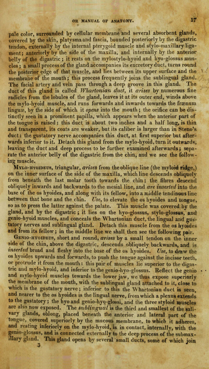 pale color, surrounded by cellular membrane and several absorbent glands, covered by the skin, platysmaand fascia, bounded posteriorly by the digastric tendon, externally by the internal pterygoid muscle and stylo-maxillary liga- ment; anteriorly by the side of the maxilla, and internally by the anterior belly of the digastric ; it rests on the mylostylo-hyoid and hyo-glossus mus- cles ; a small process of the gland accompanies its excretory duct, turns round the posterior edge of that muscle, and lies between its upper surface and the membrane of the mouth ; this process frequently joins the sublingual gland. The facial artery and vein pass through a deep groove in this gland. The duct of this gland is called Whartonian duct, it arises by numerous fine radicles from the lobules of the gland, leaves it at its outer end, winds above the mylo-hyoid muscle, and runs forwards and inwards towards the frasnum linguse, by the side of which it opens into the mouth ; the orifice can be dis- tinctly seen in a prominent papilla, which appears when the anterior part of the tongue is raised : this duct is about two inches and a half long, is thin and transparent, its coats are weaker, but its caliber is larger than in Steno's duct: the gustatory nerve accompanies this duct, at first superior but after- wards inferior to it. Detach this gland from the mylo-hyoid, turn it outwards, leaving the duct and deep process to be further examined afterwards; sepa- rate the anterior belly of the digastric from the chin, and we see the follow- ing muscle. Mylo-hyoideus, triangular, arises from the oblique line (the myloid ridge,) on the inner surface of the side of the maxilla, which line descends obliquely from beneath the last molar tooth towards the chin; the fibres descend obliquely inwards and backwards to the mesial line, and are inserted into the base of the os hyoides, and along with its fellow, into a middle tendinous line between that bone and the chin. Use, to elevate the os hyoides and tongue, so as to press the latter against the palate. This muscle was covered by the gland, and by the digastric; it lies on the hyo-glossus, stylo-glossus, and genio-hyoid muscles, and conceals the Whartonian duct, the lingual and gus- tatory nerves and sublingual gland. Detach this muscle from the os hyoides and from its fellow; in the middle line we shall then see the following pair. Genio-hyoideus, short and round, arises by a small tendon on the inner side of the chin, above the digastric, descends obliquely backwards, and is inserted broad and fleshy into the base of the os hyoides. Use, to draw the os hyoides upwards and forwards, to push the tongue against the incisor teeth, or protrude it from the mouth: this pair of muscles lie superior to the digas- tric and mylo-hyoid, and inferior to the genio-hyo-glossus. Reflect the genio and mylo-hyoid muscles towards the lower jaw, we thus expose superiorly the membrane of the mouth, with the sublingual gland attached to it, close to which is the gustatory nerve; inferior to this the Whartonian duct is seen, and nearer to the os hyoides is the lingual nerve, from which a plexus extends to the gustatory; the hyo and genio-hyo-glossi, and the three styloid muscles are also now exposed. The sublingual is the third and smallest of the sali- vary glands, oblong, placed beneath the anterior and lateral part of the tongue, covered superiorly by the mucous membrane, to which it adheres, and resting inferiorly on the mylo-hyoid, is in contact, internallv, with the genio-glcssus, and is connected externally to the deep process of the submax- illary gland. This gland opens by several small ducts, some of which join 3