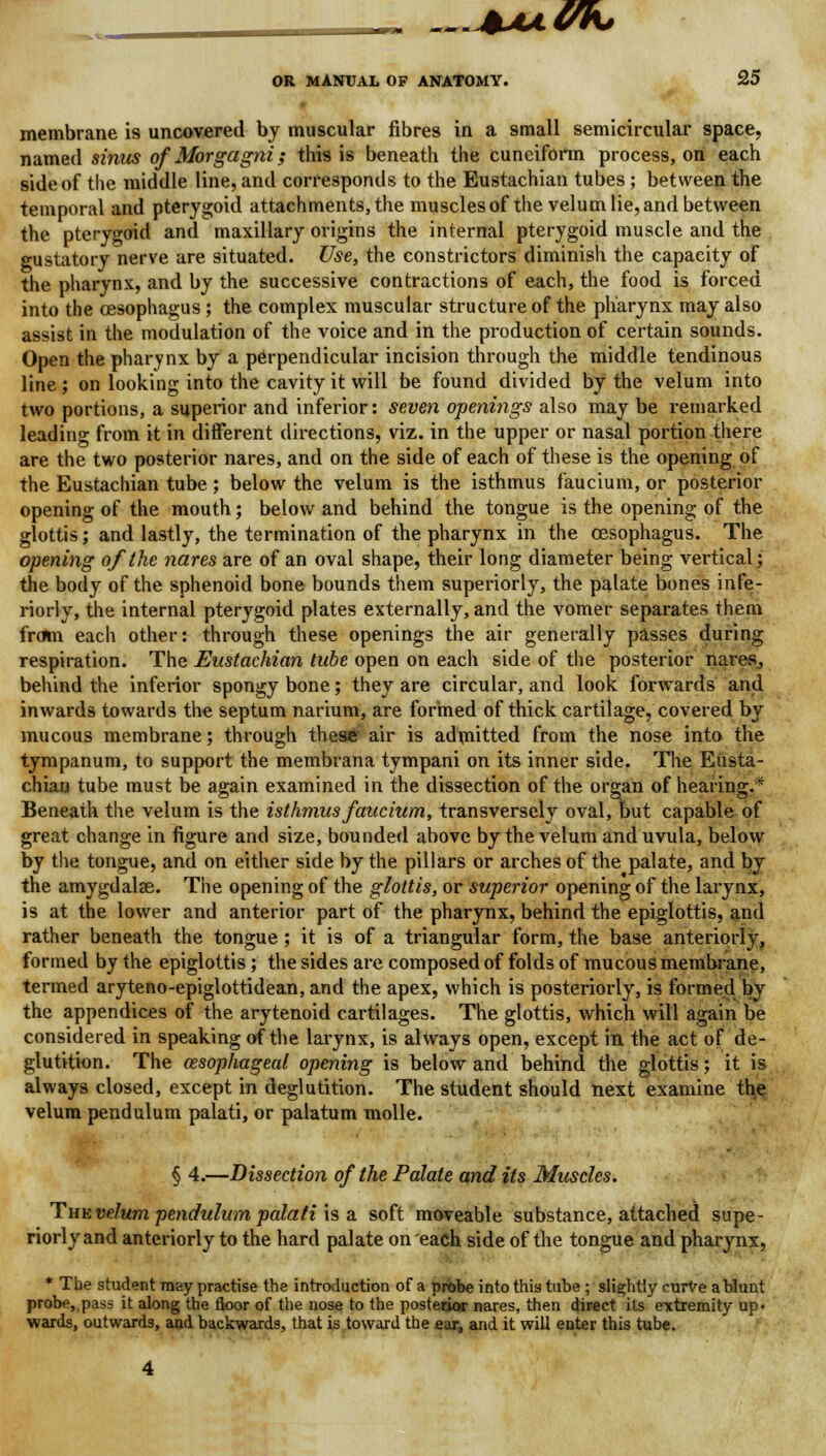 IK, OR MANUAL OF ANATOMY. 25 membrane is uncovered by muscular fibres in a small semicircular space, named sinus of Morgagni; this is beneath the cuneiform process, on each side of the middle line, and corresponds to the Eustachian tubes; between the temporal and pterygoid attachments, the muscles of the velum lie, and between the pterygoid and maxillary origins the internal pterygoid muscle and the gustatory nerve are situated. Use, the constrictors diminish the capacity of the pharynx, and by the successive contractions of each, the food is forced into the oesophagus; the complex muscular structure of the pharynx may also assist in the modulation of the voice and in the production of certain sounds. Open the pharynx by a perpendicular incision through the middle tendinous line; on looking into the cavity it will be found divided by the velum into two portions, a superior and inferior: seven openings also may be remarked leading from it in different directions, viz. in the upper or nasal portion there are the two posterior nares, and on the side of each of these is the opening of the Eustachian tube ; below the velum is the isthmus faucium, or posterior opening of the mouth; below and behind the tongue is the opening of the glottis; and lastly, the termination of the pharynx in the oesophagus. The opening of the nares are of an oval shape, their long diameter being vertical; the body of the sphenoid bone bounds them superiorly, the palate bones infe- riorly, the internal pterygoid plates externally, and the vomer separates them from each other: through these openings the air generally passes during respiration. The Eustachian tube open on each side of the posterior nares, behind the inferior spongy bone; they are circular, and look forwards and inwards towards the septum narium, are formed of thick cartilage, covered by mucous membrane; through these air is admitted from the nose into the tympanum, to support the membrana tympani on its inner side. The Eusta- chian tube must be again examined in the dissection of the organ of hearing.* Beneath the velum is the isthmus faucium, transversely oval, but capable of great change in figure and size, bounded above by the velum and uvula, below by the tongue, and on either side by the pillars or arches of the palate, and by the amygdalae. The opening of the glottis, or superior opening of the larynx, is at the lower and anterior part of the pharynx, behind the epiglottis, and rather beneath the tongue ; it is of a triangular form, the base anteriorly, formed by the epiglottis; the sides are composed of folds of mucous membrane, termed aryteno-epiglottidean, and the apex, which is posteriorly, is formed by the appendices of the arytenoid cartilages. The glottis, which will again be considered in speaking of the larynx, is always open, except in the act of de- glutition. The oesophageal opening is below and behind the glottis; it is always closed, except in deglutition. The student should next examine the velum pendulum palati, or palatum molle. § 4.—Dissection of the Palate and its Muscles. Tmivelum pendulum palati is a soft moveable substance, attached supe- riorly and anteriorly to the hard palate on each side of the tongue and pharynx, * The student may practise the introduction of a probe into this tube ; slightly curVe a blunt probe, pass it along the floor of the nose to the posterior nares, then direct its extremity up- wards, outwards, and backwards, that is toward the ear, and it will enter this tube.