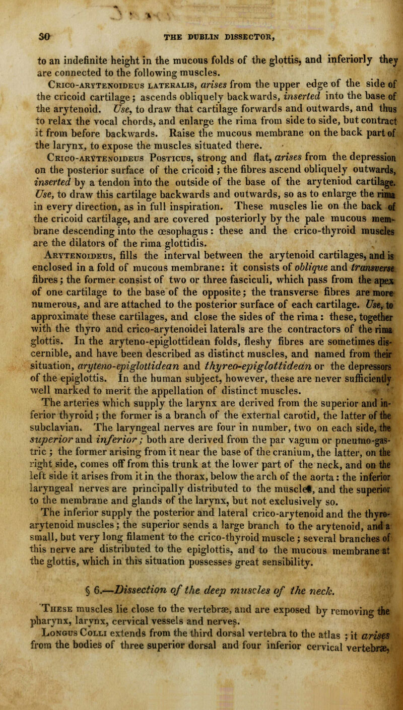 to an indefinite height in the mucous folds of the glottis, and inferiorly they are connected to the following muscles. Crico-arytenoideus lateralis, arises from the upper edge of the side of the cricoid cartilage; ascends obliquely backwards, inserted into the base of the arytenoid. Use, to draw that cartilage forwards and outwards, and thus to relax the vocal chords, and enlarge the rima from side to side, but contract it from before backwards. Raise the mucous membrane on the back part of the larynx, to expose the muscles situated there. Crico-arytenoideus Posticus, strong and flat, arises from the depression on the posterior surface of the cricoid ; the fibres ascend obliquely outwards, inserted by a tendon into the outside of the base of the aryteniod cartilage. Use, to draw this cartilage backwards and outwards, so as to enlarge the rima in every direction, as in full inspiration. These muscles lie on the back of the cricoid cartilage, and are covered posteriorly by the pale mucous mem- brane descending into the oesophagus: these and the crico-thyroid muscles are the dilators of the rima glottidis. Arytenoideus, fills the interval between the arytenoid cartilages, and is enclosed in a fold of mucous membrane: it consists of oblique and transverse fibres; the former consist of two or three fasciculi, which pass from the apex of one cartilage to the base of the opposite; the transverse fibres are more numerous, and are attached to the posterior surface of each cartilage. Use, to approximate these cartilages, and close the sides of the rima: these, together with the thyro and crico-arytenoidei laterals are the contractors of the rima glottis. In the aryteno-epiglottidean folds, fleshy fibres are sometimes dis- cernible, and have been described as distinct muscles, and named from their situation, aryteno-epiglottidean and thyreo-epiglottidean or the depressors of the epiglottis. In the human subject, however, these are never sufficiently well marked to merit the appellation of distinct muscles. The arteries which supply the larynx are derived from the superior and in- ferior thyroid ; the former is a branch of the external carotid, the latter of the subclavian. The laryngeal nerves are four in number, two on each side, the superior and inferior; both are derived from the par vagum or pneutno-gas- tric ; the former arising from it near the base of the cranium, the latter, on the right side, comes off from this trunk at the lower part of the neck, and on the left side it arises from it in the thorax, below the arch of the aorta: the inferior laryngeal nerves are principally distributed to the musclet, and the superior to the membrane and glands of the larynx, but not exclusively so. The inferior supply the posterior and lateral crico-arytenoid and the thyro- arytenoid muscles; the superior sends a large branch to the arytenoid, and a small, but very long filament to the crico-thyroid muscle; several branches of this nerve are distributed to the epiglottis, and to the mucous membrane at the glottis, which in this situation possesses great sensibility. § 6.—Dissection of the deep muscles of the neck. These muscles lie close to the vertebrae, and are exposed by removing the pharynx, larynx, cervical vessels and nerves. Longus Colli extends from the third dorsal vertebra to the atlas ; it arises from the bodies of three superior dorsal and four inferior cervical vertebras,