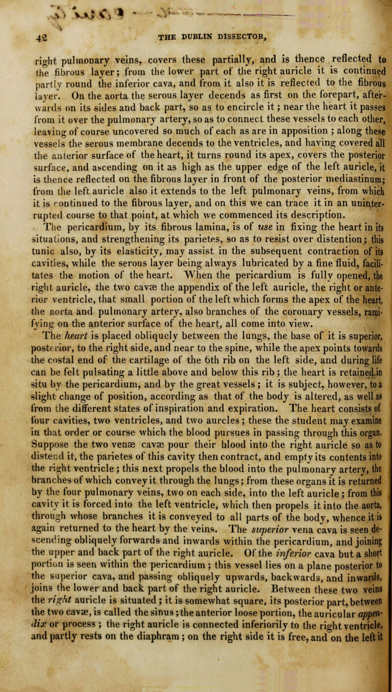 right pulmonary veins, covers these partially, and is thence reflected to the fibrous layer; from the lower part of the right auricle it is continued partly round the inferior cava, and from it also it is reflected to the fibrous layer. On the aorta the serous layer decends as first on the forepart, after- wards on its sides and back part, so as to encircle it; near the heart it passes from it over the pulmonary artery, so as to connect these vessels to each other, leaving of course uncovered so much of each as are in apposition ; along these vessels the serous membrane decends to the ventricles, and having covered all the anterior surface of the heart, it turns round its apex, covers the posterior surface, and ascending on it as high as the upper edge of the left auricle, it is thence reflected on the fibrous layer in front of the posterior mediastinum; from the left auricle also it extends to the left pulmonary veins, from which it is continued to the fibrous layer, and on this we can trace it in an uninter- rupted course to that point, at which we commenced its description. The pericardium, by its fibrous lamina, is of use in fixing the heart in its situations, and strengthening its parietes, so as to resist over distention; this tunic also, by its elasticity, may assist in the subsequent contraction of its cavities, while the serous layer being always lubricated by a fine fluid, facili- tates the motion of the heart. When the pericardium is fully opened, the right auricle, the two cavae the appendix of the left auricle, the right or ante- rior ventricle, that small portion of the left which forms the apex of the heart, the aorta and pulmonary artery, also branches of the coronary vessels, rami- fying on the anterior surface of the heart, all come into view. The heart is placed obliquely between the lungs, the base of it is superior, postf rior, to the right side, and near to the spine, while the apex points towards the costal end of the cartilage of the 6th rib on the left side, and during life can be felt pulsating a little above and below this rib; the heart is retained.in situ by the pericardium, and by the great vessels; it is subject, however, to a slight change of position, according as that of the body is altered, as well as from the different states of inspiration and expiration. The heart consists of four cavities, two ventricles, and two aurcles; these the student may examine in that order or course which the blood pursues in passing through this organ. Suppose the two vense cavae pour their blood into the right auricle so as to distend it, the parietes of this cavity then contract, and empty its contents into the right ventricle; this next propels the blood into the pulmonary artery, the branches of which convey it through the lungs; from these organs it is returned by the four pulmonary veins, two on each side, into the left auricle; from this cavity it is forced into the left ventricle, which then propels it into the aorta, through whose branches it is conveyed to all parts of the body, whence it is again returned to the heart by the veins. The superior vena cava is seen de- scending obliquely forwards and inwards within the pericardium, and joining the upper and back part of the right auricle. Of the inferior cava but a short portion is seen within the pericardium ; this vessel lies on a plane posterior to the superior cava, and passing obliquely upwards, backwards, and inwards, joins the lower and back part of the right auricle. Between these two veins the right auricle is situated; it is somewhat square, its posterior part, between the two cavae, is called the sinus; the anterior loose portion, the auricular appen- dix or process ; the right auricle is connected inferiorily to the rio-ht ventricle, and partly rests on the diaphram ; on the right side it is free, and on the left it
