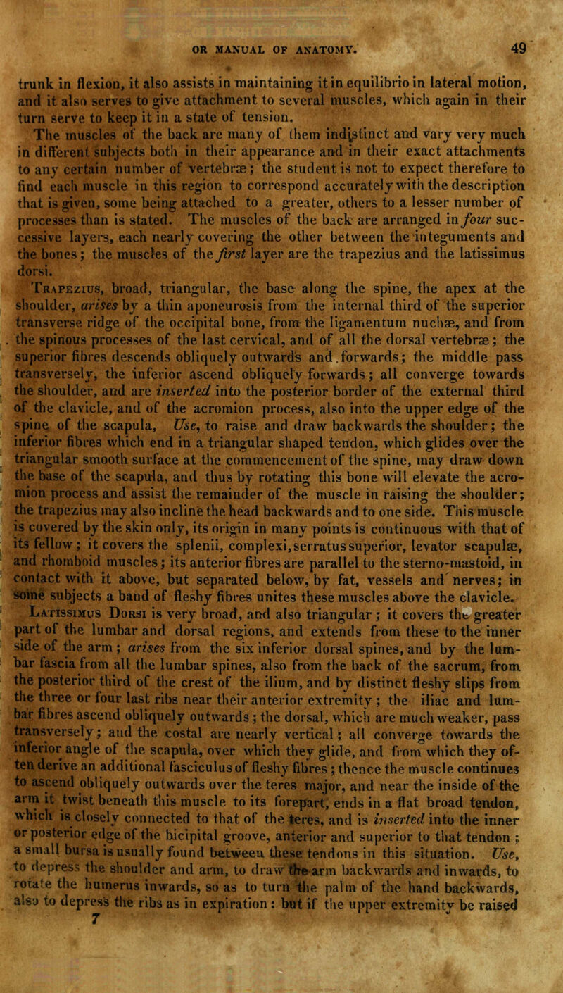 trunk in flexion, it also assists in maintaining it in equilibrio in lateral motion, and it also serves to give attachment to several muscles, which again in their turn serve to keep it in a state of tension. The muscles of the back are many of them indistinct and vary very much in different subjects both in their appearance and in their exact attachments to any certain number of vertebrae; the student is not to expect therefore to find each muscle in this region to correspond accurately with the description that is given, some being attached to a greater, others to a lesser number of processes than is stated. The muscles of the back are arranged mfour suc- cessive layers, each nearly covering the other between the integuments and the bones; the muscles of the first layer are the trapezius and the latissimus dorsi. Trapezius, broad, triangular, the base along the spine, the apex at the shoulder, arises by a thin aponeurosis from the internal third of the superior transverse ridge of the occipital bone, from the ligamentum nuchae, and from the spinous processes of the last cervical, and of all the dorsal vertebrae; the superior fibres descends obliquely outwards and,forwards; the middle pass transversely, the inferior ascend obliquely forwards; all converge towards the shoulder, and are inserted into the posterior border of the external third of the clavicle, and of the acromion process, also into the upper edge of the spine of the scapula, Use, to raise and draw backwards the shoulder; the inferior fibres which end in a triangular shaped tendon, which glides over the triangular smooth surface at the commencement of the spine, may draw down the base of the scapula, and thus by rotating this bone will elevate the acro- mion process and assist the remainder of the muscle in raising the shoulder; the trapezius may also incline the head backwards and to one side. This muscle is covered by the skin only, its origin in many points is continuous with that of its fellow; it covers the splenii, complexi,serratussuperior, levator scapulas, and rhomboid muscles; its anterior fibres are parallel to the stern o-mastoid, in contact with it above, but separated below, by fat, vessels and'nerves; in some subjects a band of fleshy fibres unites these muscles above the clavicle. Latissimus Dorsi is very broad, and also triangular; it covers tht greater part of the lumbar and dorsal regions, and extends from these to the inner side of the arm; arises from the six inferior dorsal spines, and by the lum- bar tasciafrom all the lumbar spines, also from the back of the sacrum, from the posterior third of the crest of the ilium, and by distinct fleshy slips from the three or four last ribs near their anterior extremity ; the iliac and lum- bar fibres ascend obliquely outwards; the dorsal, which are much weaker, pass transversely; and the costal are nearly vertical; all converge towards the inferior angle of the scapula, over which they glide, and from which they of- ten derive an additional fasciculus of fleshy fibres ; thence the muscle continues to ascend obliquely outwards over the teres major, and near the inside of the arm it twist beneath this muscle to its forepart, ends in a flat broad tendon, which is closely connected to that of the teres, and is inserted into the inner or posterior edge of the bicipital groove, anterior and superior to that tendon j a small bursa is usually found between these tendons in this situation. Use, to depress the shoulder and arm, to draw the arm backwards and inwards, to rotate the humerus inwards, so as to turn the palm of the hand backwards, also to depress the ribs as in expiration : but if the upper extremity be raised 7