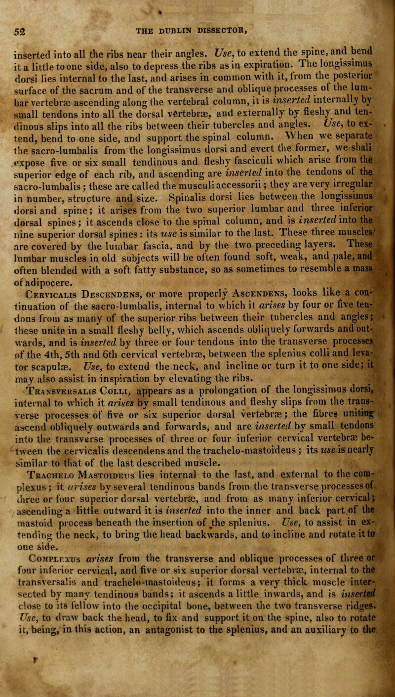inserted into all the ribs near their angles. Use, to extend the spine, and bend it a little to one side, also to depress the ribs as in expiration. The longissimus dorsi lies internal to the last, and arises in common with it, from the posterior surface of the sacrum and of the transverse and oblique processes of the lum- bar vertebra ascending along the vertebral column, it is inserted internally by small tendons into all the dorsal vertebrae, and externally by fleshy and ten- dinous slips into all the ribs between their tubercles and angles. Use, to ex- tend, bend to one side, and support the spinal column. When we separate the sacro-lumbalis from the longissimus dorsi and evert the former, we shall expose five or six small tendinous and fleshy fasciculi which arise from the superior edge of each rib, and ascending are inserted into the tendons of the sacro-lumbalis ; these are called the musculi accessorii; they are very irregular in number, structure and size. Spinalis dorsi lies between the longissimus dorsi and spine; it arises from the two superior lumbar and three inferior dorsal spines; it ascends close to the spinal column, and is inserted into the nine superior dorsal spines: its use is similar to the last. These three muscles' are covered by the lumbar fascia, and by the two preceding layers. These lumbar muscles in old subjects will be often found soft, weak, and pale, and often blended with a soft fatty substance, so as sometimes to resemble a mass ofadipocere. Cervicalis Descendens, or more properly Ascendens, looks like a con- tinuation of the sacro-lumbalis, internal to which it arises by four or five ten- dons from as many of the superior ribs between their tubercles and angles; these unite in a small fleshy belly, which ascends obliquely forwards and out- wards, and is inserted by three or four tendons into the transverse processes of the 4th, 5th and 6th cervical vertebrae, between the splenitis colli and leva- tor scapulae. Use, to extend the neck, and incline or turn it to one side; it may also assist in inspiration by elevating the ribs. Transveksalis Colli, appears as a prolongation of the longissimus dorsi, internal to which it ariaes by small tendinous and fleshy slips from the trans- verse processes of five or stx superior dorsal vertebrae; the fibres uniting ascend obliquely outwards and forwards, and are inserted by small tendons into the transverse processes of three or four inferior cervical vertebras be- tween the cervicalis descendens and the trachelo-mastoideus; its use is nearly similar to that of the last described muscle. Trachelo Mastoideus lies internal to. the last, and external to the com- plexus; it arises by several tendinous bands from the transverse processes of three or four superior dorsal vertebras, and from as many inferior cervical; ascending a little outward it is inserted into the inner and back part of the mastoid process beneath the insertion of ^the splenius. Use, to assist in ex- tending the neck, to bring the head backwards, and to incline and rotate it to one side. Complfxus arises from the transverse and oblique processes of three or four inferior cervical, and five or six superior dorsal vertebrae, internal to the transversalis and trachelo-mastoideus; it forms a very thick muscle inter- sected by many tendinous bands; it ascends a little inwards, and is inserted close to its fellow into the occipital bone, between the two transverse ridges. Use, to draw back the head, to fix and support it on the spine, also to rotate it, being, in this action, an antagonist to the splenius, and an auxiliary to the
