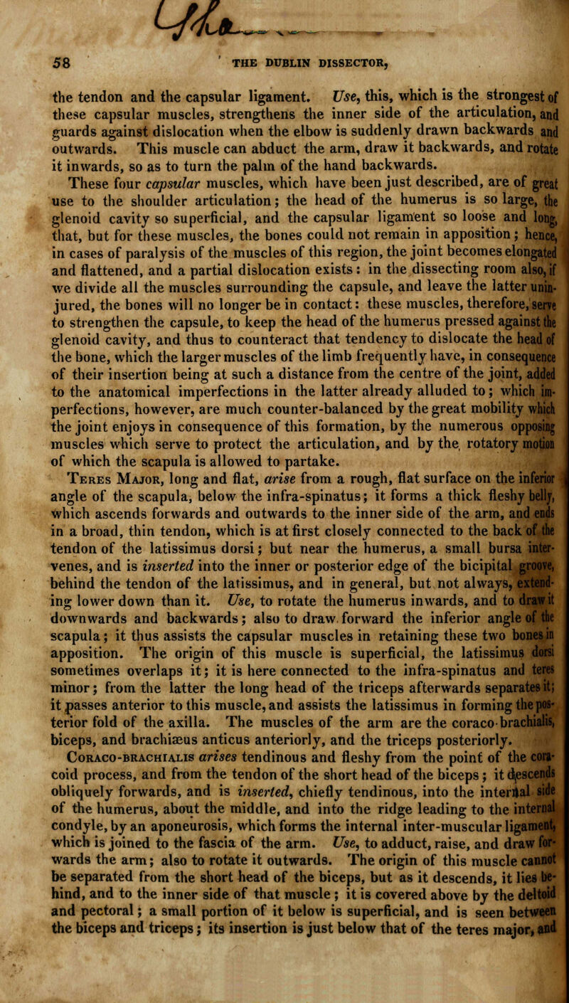 L//a 58 ' THE DUBLIN DISSECTOR, the tendon and the capsular ligament. Use, this, which is the strongest of these capsular muscles, strengthens the inner side of the articulation, and guards against dislocation when the elbow is suddenly drawn backwards and outwards. This muscle can abduct the arm, draw it backwards, and rotate it inwards, so as to turn the palm of the hand backwards. These four capsular muscles, which have been just described, are of great use to the shoulder articulation; the head of the humerus is so large, the glenoid cavity so superficial, and the capsular ligament so loose and long, that, but for these muscles, the bones could not remain in apposition; hence, in cases of paralysis of the muscles of this region, the joint becomes elongated and flattened, and a partial dislocation exists : in the dissecting room also, if we divide all the muscles surrounding the capsule, and leave the latter unin- jured, the bones will no longer be in contact: these muscles, therefore,serve to strengthen the capsule, to keep the head of the humerus pressed against the glenoid cavity, and thus to counteract that tendency to dislocate the head of the bone, which the larger muscles of the limb frequently have, in consequence of their insertion being at such a distance from the centre of the joint, added to the anatomical imperfections in the latter already alluded to; which im- perfections, however, are much counter-balanced by the great mobility which the joint enjoys in consequence of this formation, by the numerous opposing muscles which serve to protect the articulation, and by the rotatory motion of which the scapula is allowed to partake. Teres Major, long and flat, arise from a rough, flat surface on the inferior angle of the scapula, below the infra-spinatus; it forms a thick fleshy belly, which ascends forwards and outwards to the inner side of the arm, and ends in a broad, thin tendon, which is at first closely connected to the back of the tendon of the latissimus dorsi; but near the humerus, a small bursa inter- venes, and is inserted into the inner or posterior edge of the bicipital groove, behind the tendon of the latissimus, and in general, but not always, exl ing lower down than it. Use, to rotate the humerus inwards, and to draw it downwards and backwards; also to draw.forward the inferior angle of 1 scapula; it thus assists the capsular muscles in retaining these two bones in apposition. The origin of this muscle is superficial, the latissimus dorsi sometimes overlaps it; it is here connected to the infra-spinatus and teres minor; from the latter the long head of the triceps afterwards separates it; it passes anterior to this muscle, and assists the latissimus in forming the pos- terior fold of the axilla. The muscles of the arm are the coracobrachialis, biceps, and brachiaeus anticus anteriorly, and the triceps posteriorly. Coraco-brachialis arises tendinous and fleshy from the point of the cora- coid process, and from the tendon of the short head of the biceps; it descends obliquely forwards, and is inserted, chiefly tendinous, into the internal sid< of the humerus, about the middle, and into the ridge leading to the internal condyle, by an aponeurosis, which forms the internal inter-muscular ligament, which is joined to the fascia of the arm. Use, to adduct, raise, and draw for- wards the arm; also to rotate it outwards. The origin of this muscle cannot be separated from the short head of the biceps, but as it descends, it lies be- hind, and to the inner side of that muscle ; it is covered above by the deltoid and pectoral; a small portion of it below is superficial, and is seen between the biceps and triceps; its insertion is just below that of the teres major, and