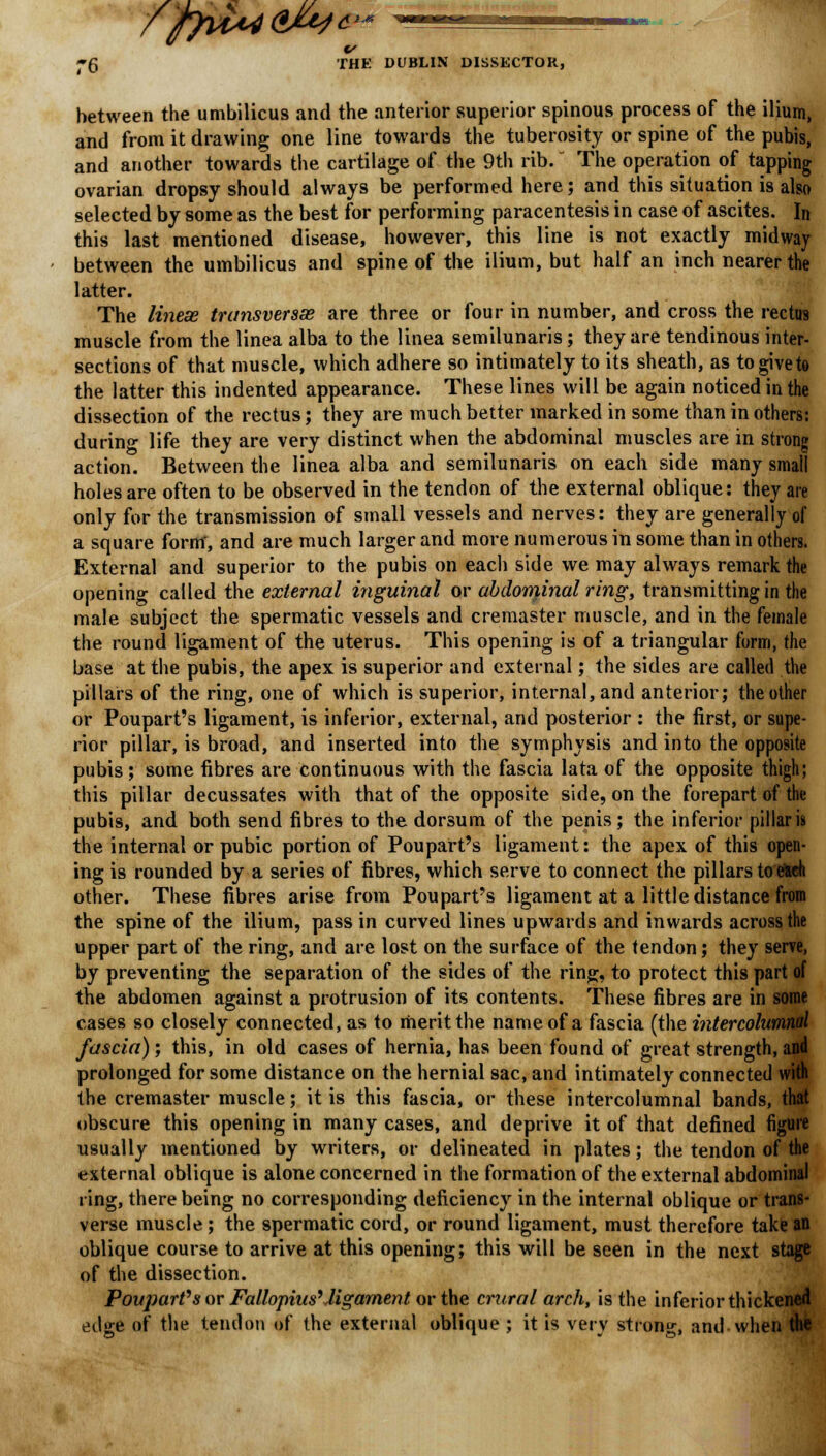 »g THE DUBLIN DISSECTOR, between the umbilicus and the anterior superior spinous process of the ilium, and from it drawing one line towards the tuberosity or spine of the pubis, and another towards the cartilage of the 9th rib. The operation of tapping ovarian dropsy should always be performed here; and this situation is also selected by some as the best for performing paracentesis in case of ascites. In this last mentioned disease, however, this line is not exactly midway between the umbilicus and spine of the ilium, but half an inch nearer the latter. The lineae transversa are three or four in number, and cross the rectus muscle from the linea alba to the linea semilunaris; they are tendinous inter- sections of that muscle, which adhere so intimately to its sheath, as togiveto the latter this indented appearance. These lines will be again noticed in the dissection of the rectus; they are much better marked in some than in others: during life they are very distinct when the abdominal muscles are in strong action. Between the linea alba and semilunaris on each side many small holes are often to be observed in the tendon of the external oblique: they are only for the transmission of small vessels and nerves: they are generally of a square form', and are much larger and more numerous in some than in others. External and superior to the pubis on each side we may always remark the opening called the external inguinal or abdominal ring, transmitting in the male subject the spermatic vessels and cremaster muscle, and in the female the round ligament of the uterus. This opening is of a triangular form, the base at the pubis, the apex is superior and external; the sides are called the pillars of the ring, one of which is superior, internal, and anterior; the other or Poupart's ligament, is inferior, external, and posterior : the first, or supe- rior pillar, is broad, and inserted into the symphysis and into the opposite pubis; some fibres are continuous with the fascia lata of the opposite thigh; this pillar decussates with that of the opposite side, on the forepart of the pubis, and both send fibres to the dorsum of the penis; the inferior pillar is the internal or pubic portion of Poupart's ligament: the apex of this open- ing is rounded by a series of fibres, which serve to connect the pillars toe>aeh other. These fibres arise from Poupart's ligament at a little distance from the spine of the ilium, pass in curved lines upwards and inwards across the upper part of the ring, and are lost on the surface of the tendon; they serve, by preventing the separation of the sides of the ring, to protect this part of the abdomen against a protrusion of its contents. These fibres are in some cases so closely connected, as to merit the name of a fascia (the intercolumnal fascia); this, in old cases of hernia, has been found of great strength, and prolonged for some distance on the hernial sac, and intimately connected with the cremaster muscle; it is this fascia, or these intercolumnal bands, that obscure this opening in many cases, and deprive it of that defined figure usually mentioned by writers, or delineated in plates; the tendon of the external oblique is alone concerned in the formation of the external abdominal ring, there being no corresponding deficiency in the internal oblique or trans- verse muscle ; the spermatic cord, or round ligament, must therefore take an oblique course to arrive at this opening; this will be seen in the next stage of the dissection. Poujwrfs or Fallopius'ligament or the crnral arch, is the inferior thickened edge of the tendon of the external oblique ; it is very strong, and when the