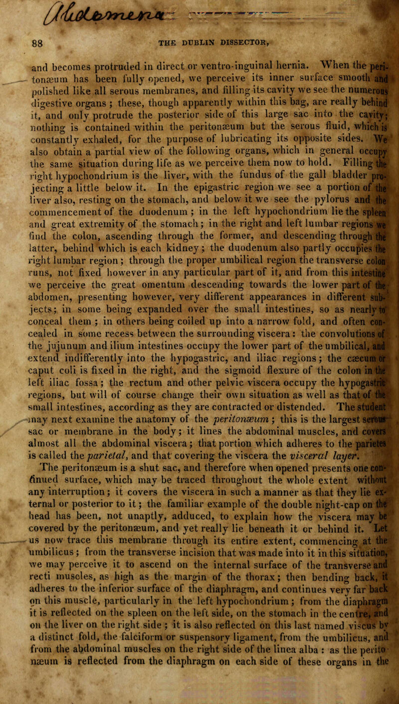 {j&tiLborujriA. g8 THE DUBLIN DISSECTOR, and becomes protruded in direct or ventro-inguinal hernia. When the peri- tonaeum has been fully opened, we perceive its inner surface smooth and polished like all serous membranes, and tilling its cavity we see the numerous digestive organs ; these, though apparently within this bag, are really behind it, and only protrude the posterior side of this large sac into the cavity; nothing is contained within the peritonaeum but the serous fluid, which is constantly exhaled, for the purpose of lubricating its opposite sides. We also obtain a partial view of the following organs, which in general occupy the same situation during life as we perceive them now to hold. Filling the right hypochondrium is the liver, with the fundus of the gall bladder pro- jecting a little below it. In the epigastric region we see a portion of the liver also, resting on the stomach, and below it we see the pylorus and t: commencement of the duodenum; in the left hypochondrium lie the spleen and great extremity of the stomach; in the right and left lumbar regions we find the colon, ascending through the former, and descending through the latter, behind which is each kidney; the duodenum also partly occupies the right lumbar region; through the proper umbilical region the transverse colon runs, not fixed however in any particular part of it, and from this intestine we perceive the great omentum descending towards the lower part of the abdomen, presenting however, very different appearances in different sub- jects; in some being expanded over the small intestines, so as nearly to' conceal them ; in others being coiled up into a narrow fold, and often con- cealed in some recess between the surrounding viscera : the convolutions of the jujunum and ilium intestines occupy the lower part of the umbilical, and extend indifferently into the hypogastric, and iliac regions; the caecum ( caput coli is fixed in the right, and the sigmoid flexure of the colon in the left iliac fossa; the rectum and other pelvic viscera occupy the hypogastric regions, but will of course change their own situation as well as that of tl small intestines, according as they are contracted or distended. The student may next examine the anatomy of the peritonaeum ; this is the largest serour sac or membrane in the body; it lines the abdominal muscles, and covers almost all the abdominal viscera; that portion which adheres to the parietes is called the parietal, and that covering the viscera the visceral layer. The peritonaeum is a shut sac, and therefore when opened presents one con- ftnued surface, which may be traced throughout the whole extent without any interruption; it covers the viscera in such a manner as that they lie ex- ternal or posterior to it; the familiar example of the double night-cap on the head has been, not unaptly, adduced, to explain how the viscera may be covered by the peritonaeum, and yet really lie beneath it or behind it. Let us now trace this membrane through its entire extent, commencing at the umbilicus; from the transverse incision that was made into it in this situation, we may perceive it to ascend on the internal surface of the transverse and recti muscles, as high as the margin of the thorax; then bending back, it adheres to the inferior surface of the diaphragm, and continues very far back on this muscle, particularly in the left hypochondrium; from the diaphragm it is reflected on the spleen on the left side, on the stomach in the centre, and on the liver on the right side ; it is also reflected on this last named viscus by a distinct fold, the falciform or suspensory ligament, from the umbilicus, and from the abdominal muscles on the right side of the linea alba : as the perito- naeum is reflected from the diaphragm on each side of these organs in the