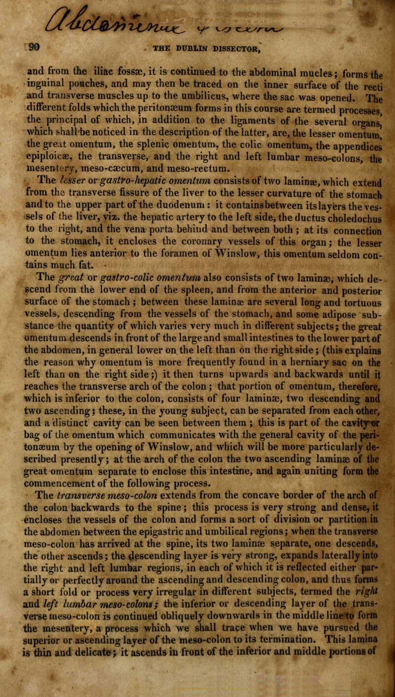 U&clfryixt 90 THE DUBLIN DISSECTOR, and from the iliac fossae, it is continued to the abdominal mucles; forms the inguinal pouches, and may then be traced on the inner surface of the recti and transverse muscles up to the umbilicus, where the sac was opened. The different folds which the peritonaeum forms in this course are termed processes the principal of which, ,in addition to the ligaments of the several organs' which shall'be noticed in the description of the latter, are, the lesser omentum, the great omentum, the splenic omentum, the colic omentum, the appendices epiploicae, the transverse, and the right and left lumbar mesocolons, the mesentery, meso-caecum, and meso-rectum. The lesser or gastro-hepatic omentum consists of two lamina?, which extend from the transverse fissure of the liver to the lesser curvature of the stomach and to the upper part of the duodenum: it contains between its layers the ves- sels of the liver, viz. the hepatic artery to the left side, the ductus choledochus to the right, and the vena porta behind and between both ; at its connection to the stomach, it encloses the coronary vessels of this organ; the lesser omentum lies anterior to the foramen of Winslow, this omentum seldom con- tains much fat. « The great or gastro-colic omentum also consists of two laminae, which de- scend from the lower end of the spleen, and from the anterior and posterior surface of the stomach ; between these laminae are several long and tortuous vessels, descending from the vessels of the stomach, and some adipose sub- stance the quantity of which varies very much in different subjects; the great omentum descends in front of the large and small intestines to the lower part of the abdomen, in general lower on the left than on the right side; (this explains the reason why omentum is more frequently found in a herniary sac on the left than on the right side;) it then turns upwards and backwards until it reaches the transverse arch of the colon; that portion of omentum, therefore, which is inferior to the colon, consists of four laminae, two descending and two ascending | these, in the young subject, can be separated from each other, and a distinct cavity can be seen between them ; this is part of the cavity or bag of the omentum which communicates with the general cavity of the peri- tonaeum by the opening of Winslow, and which will be more particularly de- scribed presently; at the arch of the colon the two ascending laminae of the great omentum separate to enclose this intestine, and again uniting form the commencement of the following process. The transverse meso-colon extends from the concave border of the arch of the colon backwards to the spine; this process is very strong and dense, it encloses the vessels of the colon and forms a sort of division or partition in the abdomen between the epigastric and umbilical regions; when the transverse meso-colon has arrived at the spine, its two laminae separate, one descends, the other ascends; the descending layer is very strong, expands laterally into the right and left lumbar regions, in each of which it is reflected either par- tially or perfectly around the ascending and descending colon, and thus forms a short fold or process very irregular in different subjects, termed the ?*ight and left lumbar meso-colons; the inferior or descending layer of the trans- verse meso-colon is continued obliquely downwards in the middle line to form the mesentery, a process which we shall trace when we have pursued the superior or ascending layer of the meso-colon to its termination. This lamina is thin and delicate; it ascends in front of the inferior and middle portions of