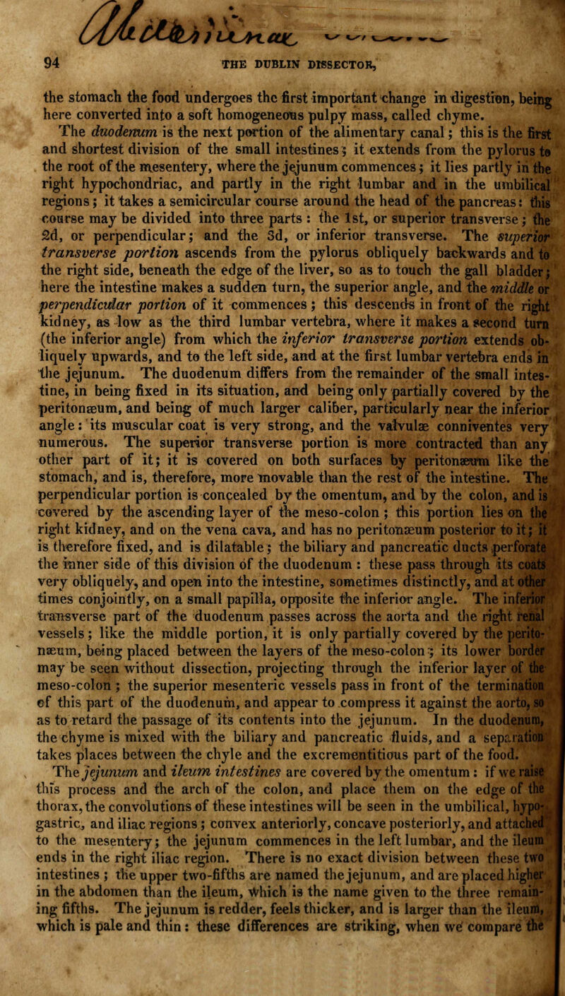 6Uc 94 THE DUBLIN DISSECTOR, U&i the stomach the food undergoes the first important change indigestion, being here converted into a soft homogeneous pulpy mass, called chyme. The duodenum is the next portion of the alimentary canal; this is the first and shortest division of the small intestines 5 it extends from the pylorus to the root of the mesentery, where the jejunum commences; it lies partly in the right hypochondriac, and partly in the right lumbar and in the umbilical regions; it takes a semicircular course around the head of the pancreas: this course may be divided into three parts : the 1st, or superior transverse ; the 2d, or perpendicular; and the 3d, or inferior transverse. The superior transverse portion ascends from the pylorus obliquely backwards and to the right side, beneath the edge of the liver, so as to touch the gall bladder; here the intestine makes a sudden turn, the superior angle, and the middle or perpendicular portion of it commences ; this descends in front of the right kidney, as low as the third lumbar vertebra, where it makes a second turn (the inferior angle) from which the inferior transverse portion extends ob- liquely upwards, and to the left side, and at the first lumbar vertebra ends in the jejunum. The duodenum differs from tbe remainder of the small intes- tine, in being fixed in its situation, and being only partially covered by the peritonaeum, and being of much larger caliber, particularly near the inferior angle: its muscular coat is very strong, and the vatvulae conniventes very numerous. The superior transverse portion is more contracted than any other part of it; it is covered on both surfaces by peritonaeum like the stomach, and is, therefore, more movable than the rest of the intestine. The perpendicular portion is concealed by the omentum, and by the colon, and is covered by the ascending layer of the meso-colon ; this portion lies on the right kidney, and on the vena cava, and has no peritonaeum posterior to it; it is therefore fixed, and is dilatable; the biliary and pancreatic ducts perforate the inner side of this division of the duodenum : these pass through its coats very obliquely, and open into the intestine, sometimes distinctly, and at other times conjointly, on a small papilla, opposite the inferior angle. The inferior transverse part of the duodenum passes across the aorta and the right renal vessels; like the middle portion, it is only partially covered by the perito- naeum, being placed between the layers of the meso-colon:; its lower border may be seen without dissection, projecting through the inferior layer of the meso-colon ; the superior mesenteric vessels pass in front of the termination ©f this part of the duodenum, and appear to compress it against the aorto, so as to retard the passage of its contents into the jejunum. In the duodenum, the chyme is mixed with the biliary and pancreatic fluids, and a separation takes places between the chyle and the excrementitious part of the food. The jejunum and ileum intestines are covered by the omentum : if we raise this process and the arch of the colon, and place them on the edge of the thorax, the convolutions of these intestines will be seen in the umbilical, hypo- gastric, and iliac regions; convex anteriorly, concave posteriorly, and attached' to the mesentery; the jejunum commences in the left lumbar, and the ileum'- ends in the right iliac region. There is no exact division between these two intestines ; the upper two-fifths are named the jejunum, and are placed higher in the abdomen than the ileum, Which is the name given to the three remain- ing fifths. The jejunum is redder, feels thicker, and is larger than the ileum, which is pale and thin : these differences are striking, when we' compare the