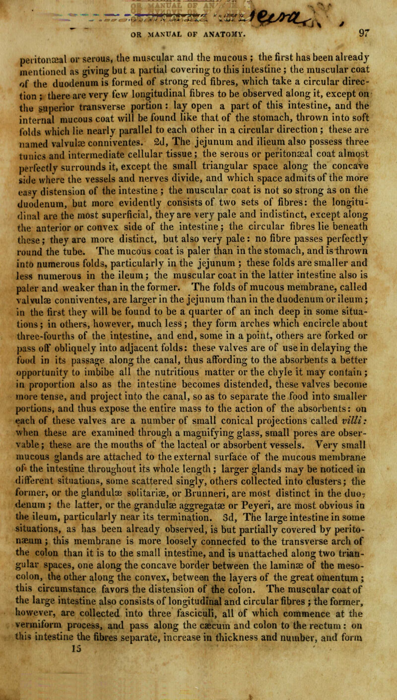 peritoneal or serous, the muscular and the mucous ; the first has been already mentioned as giving but a partial covering to this intestine; the muscular coat of the duodenum is formed of strong red fibres, which take a circular direc- tion ; there are very (c\v longitudinal fibres to be observed along it, except on the superior transverse portion : lay open a part of this intestine, and the internal mucous coat will be found like that of the stomach, thrown into soft folds which lie nearly parallel to each other in a circular direction; these are named valvulae conniventes. 2d, The jejunum and ilieum also possess three tunics and intermediate cellular tissue; the serous or peritonaea! coat almost perfectly surrounds it, except the small triangular space along the concave side where the vessels and nerves divide, and which space admits of the more easy distension of the intestine ; the muscular coat is not so strong as on the duodenum, but more evidently consists of two sets of fibres: the longitu- dinal are the most superficial, they are very pale and indistinct, except along t\\e anterior or convex side of the intestine; the circular fibres lie beneath these; they are more distinct, but also very pale: no fibre passes perfectly round the tube. The mucous coat is paler than in the stomach, and is thrown into numerous folds, particularly in the jejunum ; these folds are smaller and less numerous in the ileum; the muscular coat in the latter intestine also is paler and weaker than in the former. The folds of mucous membrane, called valvulae conniventes, are larger in the jejunum than in the duodenum or ileum; in the first they will be found to be a quarter of an inch deep in some situa- tions ; in others, however, much less; they form arches which encircle about three-fourths of the intestine, and end, some in a point, others are forked or pass off obliquely into adjacent folds: these valves are of use in delaying the food in its passage along the canal, thus affording to the absorbents a better opportunity to imbibe all the nutritious matter or the chyle it may contain; in proportion also as the intestine becomes distended, these valves become more tense, and project into the canal, so as to separate the food into smaller portions, and thus expose the entire mass to the action of the absorbents: on each of these valves are a number of small conical projections called villi: when these are examined through a magnifying glass, small pores are obser- vable ; these are the mouths of the lacteal or absorbent vessels. Very small mucous glands are attached to the external surface of the mucous membrane of« the intestine throughout its whole length ; larger glands may be noticed in different situations, some scattered singly, others collected into clusters; the former, or the glandulae solitariae, or Brunneri, are most distinct in the duo7 denum ; the latter, or the grandulae aggregatae or Peyeri, are most obvious in the ileum, particularly near its termination. 3d, The large intestine in some situations, as has been already observed, is but partially covered by perito- naeum ; this membrane is more loosely connected to the transverse arch of the colon than it is to the small intestine, and is unattached along two trian- gular spaces, one along the concave border between the laminae of the meso- colon, the other along the convex, between the layers of the great omentum; this circumstance favors the distension of the colon. The muscular coat of the large intestine also consists of longitudinal and circular fibres ; the former, however, are collected into three fasciculi, all of which commence at the vermiform process, and pass along the caecum and colon to the rectum: on this intestine the fibres separate, increase in thickness and number, and form 15
