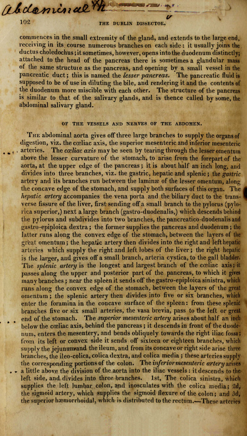 commences in the small extremity of the gland, and extends to the large end, receiving in its course numerous branches on each side : it usually joins the ductus choledochus; it sometimes, however, opens into the duodenum distinctly; attached to the head of the pancreas there is sometimes a glandular mass of the same structuie as the pancreas, and opening by a small vessel in the pancreatic duct; this is named the lesser pancreas. The pancreatic fluid is supposed to be of use in diluting the bile, and rendering it and the contents of the duodenum more miscible with each other* The structure of the pancreas is similar to that of the salivary glands, and is thence called by some, the abdominal salivary gland. OF THE VESSELS AND NERVES OF THE ABDOMEN. The abdominal aorta gives ofF three large branches to supply the organs of digestion, viz. the coeliac axis, the superior mesenteric and inferior mesenteric „ ^ f . arteries. The coeliac axis may be seen by tearing through the lesser omentum above the lesser curvature of the stomach, to arise from the forepart of the aorta, at the upper edge of the pancreas; it is about half an inch long, and divides into three branches, viz. the gastric, hepatic and splenic; the gastric artery and its branches run between the laminae of the lesser omentum, along the concave edge of the stomach, and supply both surfaces of this organ. The hepatic artery accompanies the vena porta and the biliary duct to the trans- verse fissure of the liver, first sending off a small branch to the pylorus (pylo- rica superior,) next a large branch (gastro-duodenalis,) which descends behind the pylorus and subdivides into two branches, thepancreaticoduodenalisand i^astro-epiploica dextra; the former supplies the pancreas and duodenum; the latter runs along the convex edge of the stomach, between the layers of the great omentum; the hepatic artery then divides into the right and left hepatic arteries which supply the right and left lobes of the liver; the right hepatic is Ihe larger, and gives off a small branch, arteria cystica, to the gall bladder. The splenic artery is the longest and largest branch of the cceliac axis; it passes along the upper and posterior part of the pancreas, to which it gives many branches; near the spleen it sends off the gastro-epiploica sinistra, which runs along the convex edge of the stomach, between the layers of the great omentum; the splenic artery then divides into five or six branches, which enter the foramina in the concave surface of the spleen: from these splenic1 branches five or six small arteries, the vasa brevia, pass to the left or great end of the stomach. The superior mesenteric artery arises about half an inch below the coeliac axis, behind the pancreas ; it descends in front of the duode- num, enters the mesentery, and bends obliquely towards the right iliac fossa; from its left or convex side it sends off sixteen or eighteen branches, which supply the jejununvand the ileum, and from its concave or right side arise three branches, the ileo-colica, colica dextra, and colica media ; these arteries supply the corresponding portions of the colon. The inferior mesenteric artery arises . * a little above the division of the aorta into the iliac vessels : it descends to the left side, and divides into three branches. 1st, The colica sinistra, which supplies the left lumbar colon, and inosculates with the colica media; 2d, the sigmoid artery, which supplies the sigmoid flexure of the colon; and 3d, the superior haemorrhoidal, which is distributed to the rectum.—These arteries