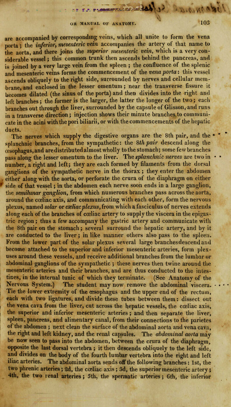 ., ,-,' . -i-n--- ^^§y. ^ OR MANUAL OF ANATOMY. 103 are accompanied by corresponding veins, which all unite to form the vena porta; the inferior, mesenteric vein accompanies the artery of that name to the aorta, and there joins the superior mesenteric vein, which is a very con- siderable vessel; this common trunk then ascends behind the pancreas, and is joined by a very large vein from the spleen ; the confluence of the splenic and mesenteric veins forms the commencement of the vena porta: this vessel ascends obliquely to the right side, surrounded by nerves and cellular mem- brane and enclosed in the lesser omentum; near the transverse fissure it becomes dilated (the sinus of the porta) and then divides into the right and left branches ; the former is the larger, the latter the longer of the two; each branches out through the liver, surrounded by the capsule of Glisson, and runs in a transverse direction; injection shows their minute branches to communi- cate in the acini with the pori biliarii, or with the commencements of the hepatic ducts. The nerves which supply the digestive organs are the 8th pair, and the • * splanchnic branches, from the sympathetic: the 8thpair descend along the oesophagus, and are distributed almost wholly to the stomach; some few branches pass along the lesser omentum to the liver. The splanchnic nerves are two in • • number, a right and left; they are each formed by filaments from the dorsal ganglions of the sympathetic nerve in the thorax; they enter the abdomen either along with the aorta, or perforate the crura of the diaphragm on either * side of that vessel; in the abdomen each nerve soon ends in a large ganglion, the semilunar ganglion, from which numerous branches pass across the aorta, around the cceliac axis, and communicating with each other, form the nervous plexus, named solar or casliacplexus, from which a fasciculus of nerves extends along each of the branches of cceliac artery to supply the viscera in the epigas- tric region; thus a few accompany the gastric artery and communicate with the 8th pair on the stomach; several surround the hepatic artery, and by it are conducted to the liver; in like manner others also pass to the spleen. From the lower part of the solar plexus several large branches descend and become attached to the superior and inferior mesenteric arteries, form plex- uses around these vessels, and receive additional branches from the lumbar or abdominal ganglions of the sympathetic ; these nerves then twine around the mesenteric arteries and their branches, and are thus conducted to the intes- i tines, in the internal tunic of which they terminate. (See Anatomy of the Nervous System.) The student may now remove the abdominal viscera. - • • i Tie the lower extremity of the oesophagus and the upper end of the rectum, each with two ligatures, and divide these tubes between them: dissect out , the vena cava from the liver, cut across the hepatic vessels, the cceliac axis, , the superior and inferior mesenteric arteries ; and then separate the liver, spleen, pancreas, and alimentary canal, from their connections to the parietes of the abdomen ; next clean the surface of the abdominal aorta and vena cava, the right and left kidney, and the renal capsules. The abdominal aorta may be now seen to pass into the abdomen, between the crura of the diaphragm, opposite the last dorsal vertebra ; it then descends obliquely to the left side, and divides on the body of the fourth lumbar vertebra into the right and left iliac arteries. The abdominal aorta sends off the following branches: 1st, the two phrenic arteries; 2d, the cceliac axis ; 3d, the superior mesenteric artery; 4th, the two renal arteries; 5th, the spermatic arteries; 6th, the inferior