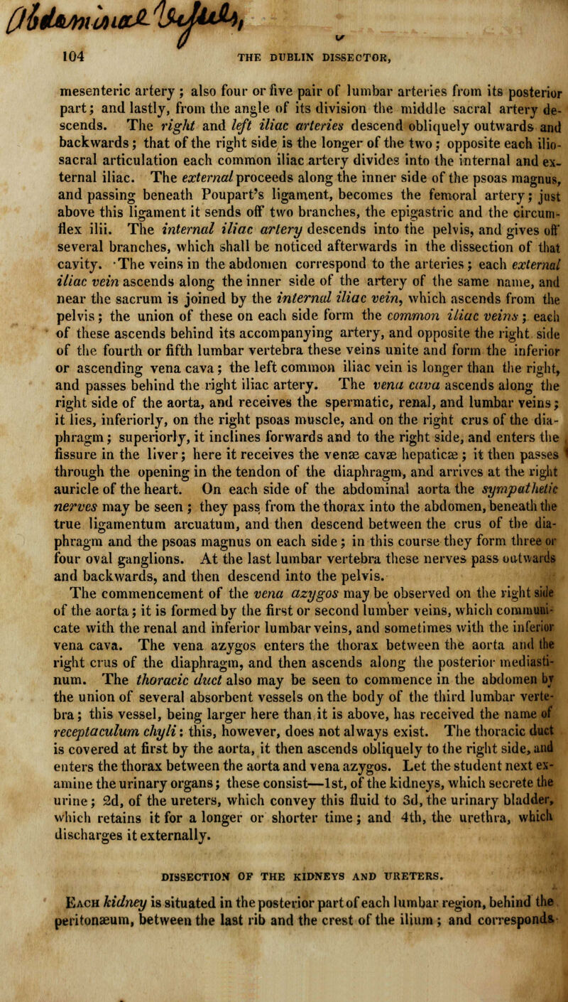 fi6dMtitiaJL/!uU*b, 104 THE DUBLIN DISSECTOR, mesenteric artery ; also four or five pair of lumbar arteries from its posterior part; and lastly, from the angle of its division the middle sacral artery de- scends. The right and left iliac arteries descend obliquely outwards and backwards; that of the right side is the longer of the two; opposite each ilio- sacral articulation each common iliac artery divides into the internal and ex- ternal iliac. The external proceeds along the inner side of the psoas magnus, and passing beneath Poupart's ligament, becomes the femoral artery; just above this ligament it sends off two branches, the epigastric and the circum- flex ilii. The internal iliac artery descends into the pelvis, and gives oft' several branches, which shall be noticed afterwards in the dissection of that cavity. The veins in the abdomen correspond to the arteries ; each external iliac vein ascends along the inner side of the artery of the same name, and near the sacrum is joined by the internal iliac vein, which ascends from the pelvis; the union of these on each side form the common iliac veins; each of these ascends behind its accompanying artery, and opposite the right side of the fourth or fifth lumbar vertebra these veins unite and form the inferior or ascending vena cava; the left common iliac vein is longer than the right, and passes behind the right iliac artery. The vena cava ascends along the right side of the aorta, and receives the spermatic, renal, and lumbar veins; it lies, inferiorly, on the right psoas muscle, and on the right cms of the dia- phragm ; superiorly, it inclines forwards and to the right side, and enters the K fissure in the liver; here it receives the vense cavae hepaticse ; it then passes 1 through the opening in the tendon of the diaphragm, and arrives at the right auricle of the heart. On each side of the abdominal aorta the sympathetic nerves may be seen ; they pass from the thorax into the abdomen, beneath the true ligamentum arcuatum, and then descend between the crus of the dia- phragm and the psoas magnus on each side; in this course they form three or four oval ganglions. At the last lumbar vertebra these nerves pass outwards and backwards, and then descend into the pelvis. The commencement of the vena azygos may be observed on the right side of the aorta; it is formed by the first or second lumber veins, which communi- cate with the renal and inferior lumbar veins, and sometimes with the inferior vena cava. The vena azygos enters the thorax between the aorta and the right eras of the diaphragm, and then ascends along the posterior mediasti- num. The thoracic duct also may be seen to commence in the abdomen br the union of several absorbent vessels on the body of the third lumbar verte- bra; this vessel, being larger here than it is above, has received the name of receptaculum chyli: this, however, does not always exist. The thoracic duct is covered at first by the aorta, it then ascends obliquely to the right side, and enters the thorax between the aorta and vena azygos. Let the student next ex- amine the urinary organs; these consist—1st, of the kidneys, which secrete the urine; 2d, of the ureters, which convey this fluid to 3d, the urinary bladder, which retains it for a longer or shorter time; and 4th, the urethra, which discharges it externally. DISSECTION OF THE KIDNEYS AND URETERS. Each kidney is situated in the posterior part of each lumbar region, behind the peritonaeum, between the last rib and the crest of the ilium ; and corresponds