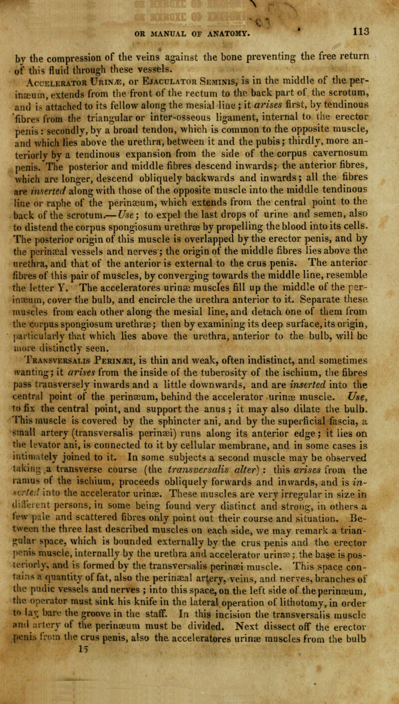 \ OR MANUAL OF ANATOMY. 113 by the compression of the veins against the bone preventing the free return of this fluid through these vessels. Accelerator Urinve, or Ejaculator Seminis, is in the middle of the per- ineum, extends from the front of the rectum to the back part of the scrotum, and is attached to its fellow along the mesial line; it arises first, by tendinous fibre- from the triangular or inter-osseous ligament, internal to the erector penis : secondly, by a broad tendon, which is common to the opposite muscle, and which lies above the urethra,between it and the pubis,- thirdly, more an- teriorly by a tendinous expansion from the side of the corpus cavernosum penis. The posterior and middle fibres descend inwards; the anterior fibres, which are longer, descend obliquely backwards and inwards; all the fibres are inserted along with those of the opposite muscle into the middle tendinous line or raphe of the perinseum, which extends from the central point to the back of the scrotum.— Use; to expel the last drops of urine and semen, also to distend the corpus spongiosum urethre by propelling the blood into its cells, The posterior origin of this muscle is overlapped by the erector penis, and by the perineal vessels and nerves; the origin of the middle fibres lies above the urethra, and that of the anterior is external to the crus penis. The anterior fibres of this pair of muscles, by converging towards the middle line, resemble the letter Y. The acceleratores urine muscles fill up the middle of the per ineum, cover the bulb, and encircle the urethra anterior to it. Separate these muscles from each other along the mesial line, and detach one of them from the corpus spongiosum urethre; then by examining its deep surface, its origin, particularly that which lies above the urethra, anterior to the bulb, will be more distinctly seen. Transversalis Perin-ei, is thin and weak, often indistinct, and sometimes wanting; it arises from the inside of the tuberosity of the ischium, the fibres pass transversely inwards and a little downwards, and are inserted into the central point of the perinseum, behind the accelerator urine muscle. Use, to fix the central point, and support the anus ; it may also dilate the bulb. This muscle is covered by the sphincter ani, and by the superficial fascia, a small artery (transversalis perinei) runs along its anterior edge; it lies on the levator ani, is connected to it by cellular membrane, and in some cases is intimately joined to it. In some subjects a second muscle may be observed taking a transverse course (the transversalis alter) : this arises from the ramus ot the ischium, proceeds obliquely forwards and inwards, and is in- ' into the accelerator urine. These muscles are very irregular in size in different persons, in some being found very distinct and strong, in others a few pale and scattered fibres only point out their course and situation. Be- tween the three last described muscles on each side, we may remark a trian- gular space, which is bounded externally by the crus penis and the erector penis muscle, internally by the urethra and accelerator urine; the base is pos- teriorly, and is formed by the transversalis perinei muscle. This space con- tains a quantity of fat, also the perineal artery, veins, and nerves, branches of the pudic vessels and nerves ; into this space, on the left side of the perineum, the operator must sink his knife in the lateral operation of lithotomy, in order to lav bare the groove in the staff. In this incision the transversalis muscle ami artery of the perineum must be divided. Next dissect off the erector penio from the crus penis, also the acceleratores urine muscles from the bulb 15