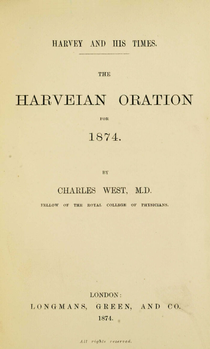 HARVEY AND HIS TIMES. THE HAEVEIAN OEATION 1874. CHARLES WEST, M.D. FELLOW OF THE ROYAL COLLEGE OF PHYSICIANS, LONDON: LONGMANS, GREEN, AND CO. 1874. All rights reserved.