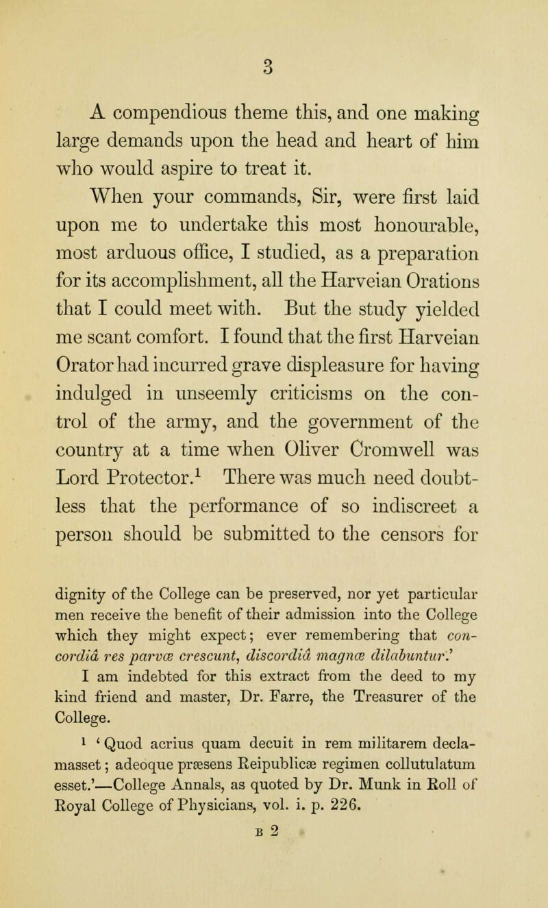 A compendious theme this, and one making large demands upon the head and heart of him who would aspire to treat it. When your commands, Sir, were first laid upon me to undertake this most honourable, most arduous office, I studied, as a preparation for its accomplishment, all the Harveian Orations that I could meet with. But the study yielded me scant comfort. I found that the first Harveian Orator had incurred grave displeasure for having indulged in unseemly criticisms on the con- trol of the army, and the government of the country at a time when Oliver Cromwell was Lord Protector.1 There was much need doubt- less that the performance of so indiscreet a person should be submitted to the censors for dignity of the College can be preserved, nor yet particular men receive the benefit of their admission into the College which they might expect; ever remembering that Con- cordia res parvw crescunt, discordid magna dilabuntur'.' I am indebted for this extract from the deed to my kind friend and master, Dr. Farre, the Treasurer of the College. 1 ' Quod acrius quam decuit in rem militarem decla- masset; adeoque prassens Reipublicse regimen collutulatum esset.'—College Annals, as quoted by Dr. Munk in Koll of Royal College of Physicians, vol. i. p. 226. b 2