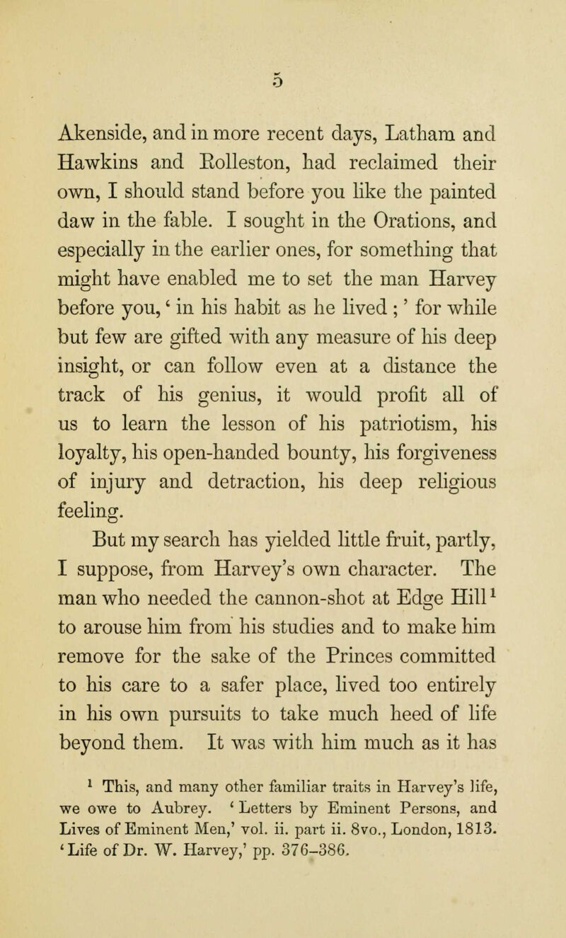 Akenside, and in more recent days, Latham and Hawkins and Eolleston, had reclaimed their own, I should stand before you like the painted daw in the fable. I sought in the Orations, and especially in the earlier ones, for something that might have enabled me to set the man Harvey before you,' in his habit as he lived ;' for while but few are gifted with any measure of his deep insight, or can follow even at a distance the track of his genius, it would profit all of us to learn the lesson of his patriotism, his loyalty, his open-handed bounty, his forgiveness of injury and detraction, his deep religious feeling. But my search has yielded little fruit, partly, I suppose, from Harvey's own character. The man who needed the cannon-shot at Edge Hill1 to arouse him from his studies and to make him remove for the sake of the Princes committed to his care to a safer place, lived too entirely in his own pursuits to take much heed of life beyond them. It was with him much as it has 1 This, and many other familiar traits in Harvey's life, we owe to Aubrey. ' Letters by Eminent Persons, and Lives of Eminent Men,' vol. ii. part ii. 8vo., London, 1813. 'Life of Dr. W. Harvey,' pp. 376-386.