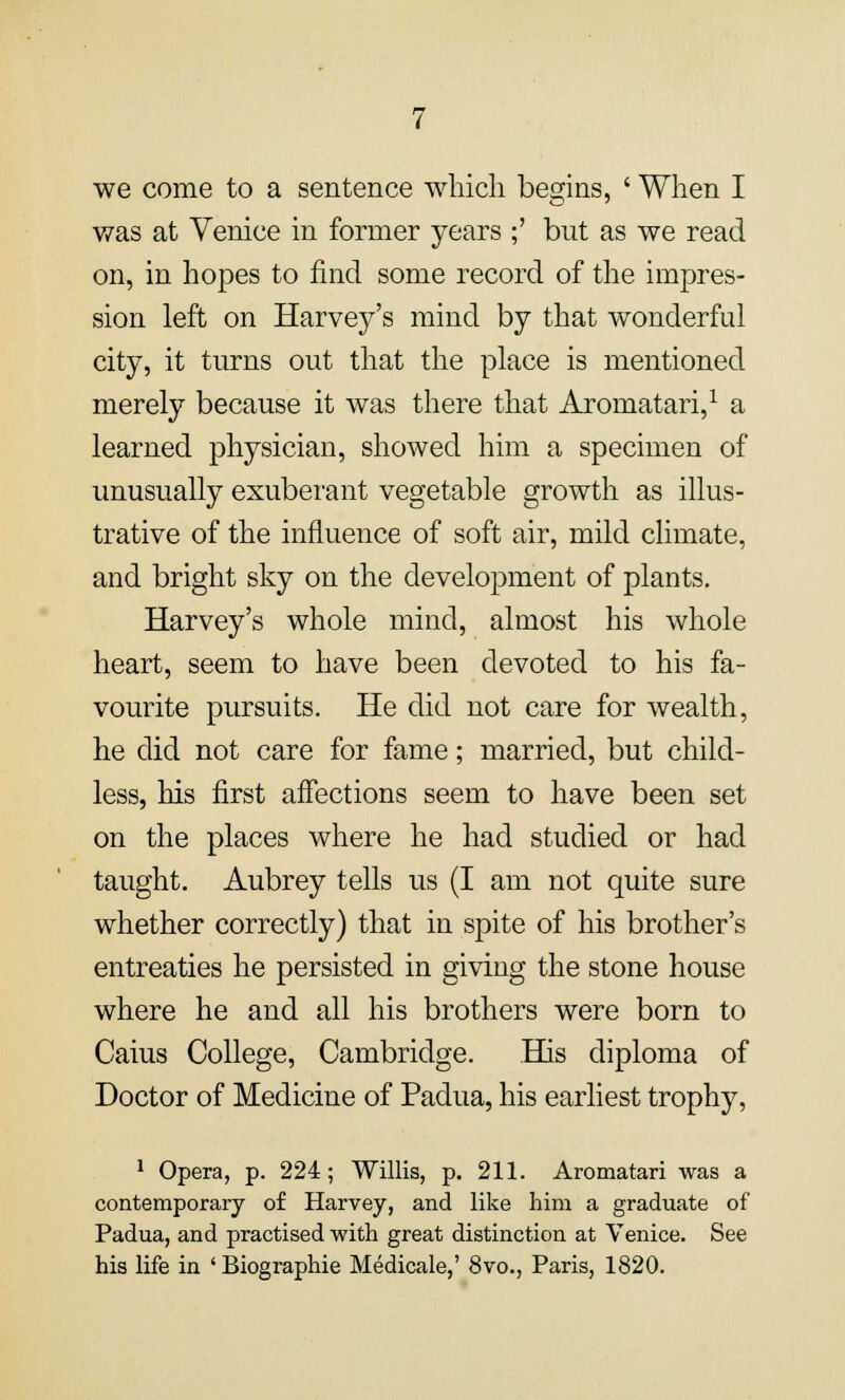 was at Venice in former years ;' but as we read on, in hopes to find some record of the impres- sion left on Harvey's mind by that wonderful city, it turns out that the place is mentioned merely because it was there that Aromatari,1 a learned physician, showed him a specimen of unusually exuberant vegetable growth as illus- trative of the influence of soft air, mild climate, and bright sky on the development of plants. Harvey's whole mind, almost his whole heart, seem to have been devoted to his fa- vourite pursuits. He did not care for wealth, he did not care for fame; married, but child- less, his first affections seem to have been set on the places where he had studied or had taught. Aubrey tells us (I am not quite sure whether correctly) that in spite of his brother's entreaties he persisted in giving the stone house where he and all his brothers were born to Caius College, Cambridge. His diploma of Doctor of Medicine of Padua, his earliest trophy, 1 Opera, p. 224; Willis, p. 211. Aromatari was a contemporary of Harvey, and like him a graduate of Padua, and practised with great distinction at Venice. See his life in 'Biographie Medicale,' 8vo., Paris, 1820.