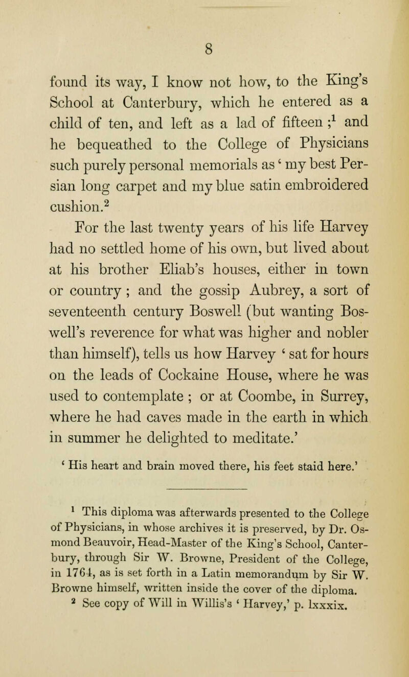 found its way, I know not how, to the King's School at Canterbury, which he entered as a child of ten, and left as a lad of fifteen -,1 and he bequeathed to the College of Physicians such purely personal memorials as' my best Per- sian long carpet and my blue satin embroidered cushion.2 For the last twenty years of his life Harvey had no settled home of his own, but lived about at his brother Eliab's houses, either in town or country ; and the gossip Aubrey, a sort of seventeenth century Bos well (but wanting Bos- well's reverence for what was higher and nobler than himself), tells us how Harvey ' sat for hours on the leads of Cockaine House, where he was used to contemplate ; or at Coombe, in Surrey, where he had caves made in the earth in which in summer he delighted to meditate.' ' His heart and brain moved there, his feet staid here.' 1 This diploma was afterwards presented to the College of Physicians, in whose archives it is preserved, by Dr. Os- mond Beauvoir, Head-Master of the King's School, Canter- bury, through Sir W. Browne, President of the College, in 1764, as is set forth in a Latin memorandum by Sir W. Browne himself, written inside the cover of the diploma.