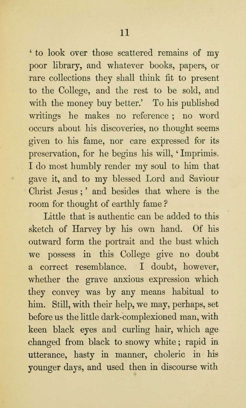 ' to look over those scattered remains of my poor library, and whatever books, papers, or rare collections they shall think fit to present to the College, and the rest to be sold, and with the money buy better.' To his published writings he makes no reference ; no word occurs about his discoveries, no thought seems given to his fame, nor care expressed for its preservation, for he begins his will, ' Imprimis. I do most humbly render my soul to him that gave it, and to my blessed Lord and Saviour Christ Jesus;' and besides that where is the room for thought of earthly fame ? Little that is authentic can be added to this sketch of Harvey by his own hand. Of his outward form the portrait and the bust which we possess in this College give no doubt a correct resemblance. I doubt, however, whether the grave anxious expression which they convey was by any means habitual to him. Still, with their help, we may, perhaps, set before us the little dark-complexioned man, with keen black eyes and curling hair, which age changed from black to snowy white; rapid in utterance, hasty in manner, choleric in his younger days, and used then in discourse with