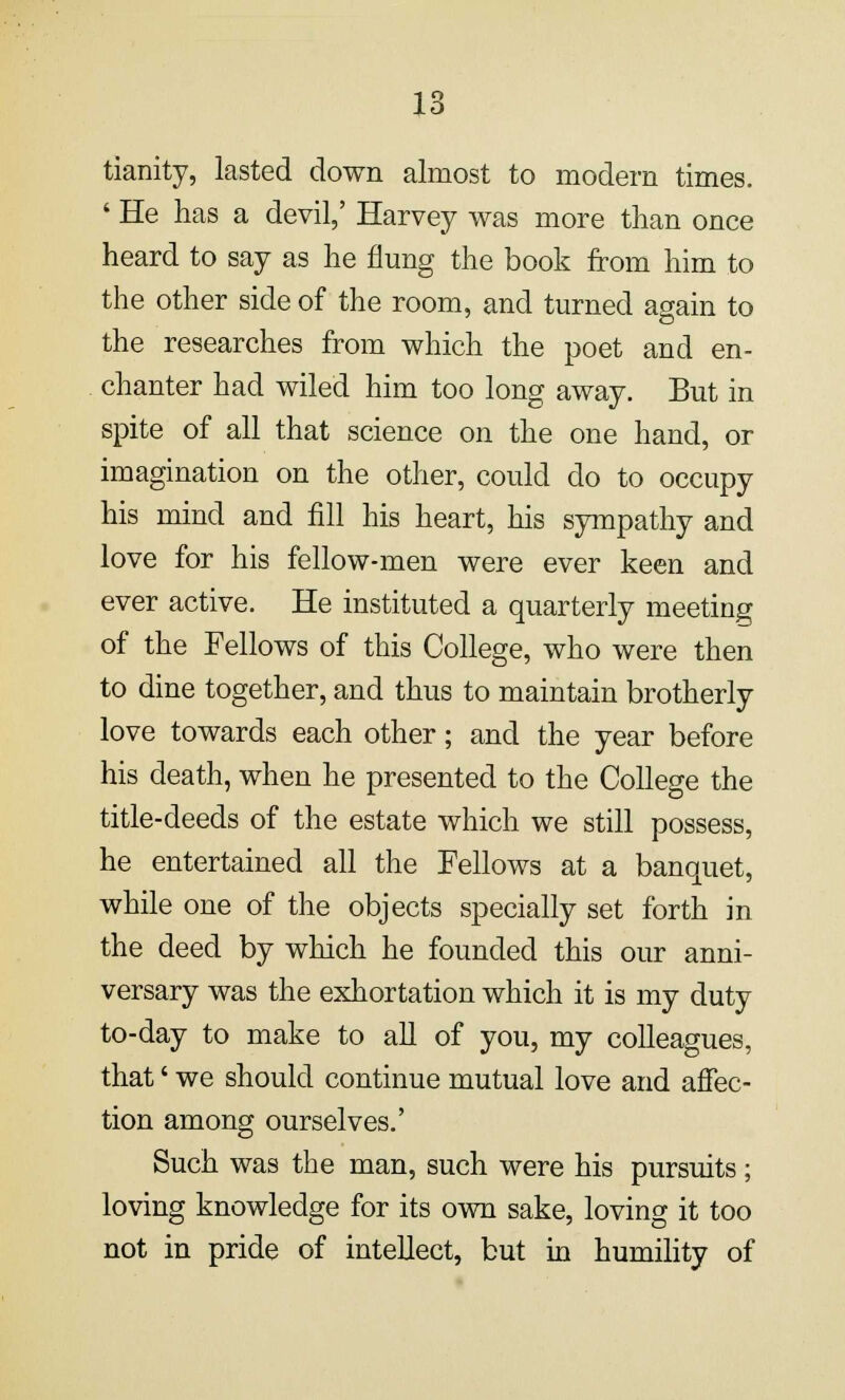 tianity, lasted down almost to modern times. ' He has a devil,' Harvey was more than once heard to say as he flung the book from him to the other side of the room, and turned again to the researches from which the poet and en- chanter had wiled him too long away. But in spite of all that science on the one hand, or imagination on the other, could do to occupy his mind and fill his heart, his sympathy and love for his fellow-men were ever keen and ever active. He instituted a quarterly meeting of the Fellows of this College, who were then to dine together, and thus to maintain brotherly love towards each other; and the year before his death, when he presented to the College the title-deeds of the estate which we still possess, he entertained all the Fellows at a banquet, while one of the objects specially set forth in the deed by which he founded this our anni- versary was the exhortation which it is my duty to-day to make to all of you, my colleagues, that' we should continue mutual love and affec- tion among ourselves.' Such was the man, such were his pursuits; loving knowledge for its own sake, loving it too not in pride of intellect, but in humility of