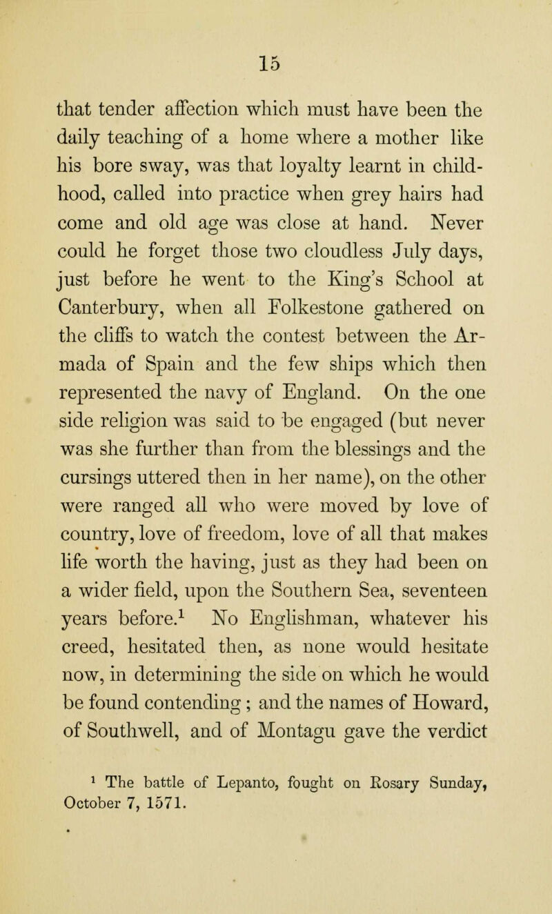 that tender affection which must have been the daily teaching of a home where a mother like his bore sway, was that loyalty learnt in child- hood, called into practice when grey hairs had come and old age was close at hand. Never could he forget those two cloudless July days, just before he went to the King's School at Canterbury, when all Folkestone gathered on the cliffs to watch the contest between the Ar- mada of Spain and the few ships which then represented the navy of England. On the one side religion was said to be engaged (but never was she further than from the blessings and the cursings uttered then in her name), on the other were ranged all who were moved by love of country, love of freedom, love of all that makes life worth the having, just as they had been on a wider field, upon the Southern Sea, seventeen years before.1 No Englishman, whatever his creed, hesitated then, as none would hesitate now, in determining the side on which he would be found contending; and the names of Howard, of Southwell, and of Montagu gave the verdict 1 The battle of Lepanto, fought on Eosary Sunday, October 7, 1571.