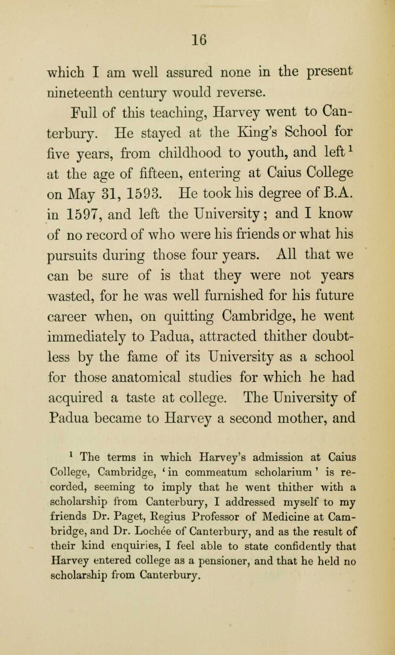 which I am well assured none in the present nineteenth century would reverse. Full of this teaching, Harvey went to Can- terbury. He stayed at the King's School for five years, from childhood to youth, and left1 at the age of fifteen, entering at Caius College on May 31, 1593. He took his degree of B.A. in 1597, and left the University; and I know of no record of who were his friends or what his pursuits during those four years. All that we can be sure of is that they were not years wasted, for he was well furnished for his future career when, on quitting Cambridge, he went immediately to Padua, attracted thither doubt- less by the fame of its University as a school for those anatomical studies for which he had acquired a taste at college. The University of Padua became to Harvey a second mother, and 1 The terms in which Harvey's admission at Caius College, Cambridge, ' in commeatum scholarium' is re- corded, seeming to imply that he went thither with a scholarship from Canterbury, I addressed myself to my friends Dr. Paget, Regius Professor of Medicine at Cam- bridge, and Dr. Lochee of Canterbury, and as the result of their kind enquiries, I feel able to state confidently that Harvey entered college as a pensioner, and that he held no scholarship from Canterbury.