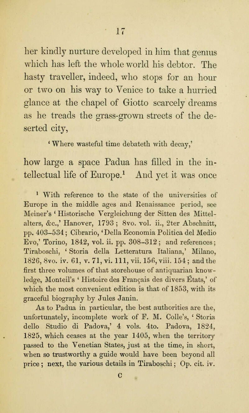 her kindly nurture developed in him that genius which has left the whole world his debtor. The hasty traveller, indeed, who stops for an hour or two on his way to Venice to take a hurried glance at the chapel of Giotto scarcely dreams as he treads the grass-grown streets of the de- serted city, ' Where wasteful time debateth with decay,' how large a space Padua has filled in the in- tellectual life of Europe.1 And yet it was once 1 With reference to the state of the universities of Europe in the middle ages and Renaissance period, see Meiner's ' Historische Vergleichung der Sitten des Mittel- alters, &c.,' Hanover, 1793 ; 8vo. vol. ii., 2ter Abschnitt, pp. 403-534; Cibrario, 'Delia Economia Politica del Medio Evo,' Torino, 1842, vol. ii. pp. 308-312; and references; Tiraboschi. ' Storia della Letteratura Italiana,' Milano, 1826, 8vo. iv. 61, v. 71, vi. Ill, vii. 156, viii. 154; and the first three volumes of that storehouse of antiquarian know- ledge, Monteil's ' Histoire des Francais des divers Etats,' of which the most convenient edition is that of 1853, with its graceful biography by Jules Janin. As to Padua in particular, the best authorities are the, unfortunately, incomplete work of P. M. Colle's, ' Storia dello Studio di Padova,' 4 vols. 4to. Padova, 1824, 1825, which ceases at the year 1405, when the territory passed to the Venetian States, just at the time, in short, when so trustworthy a guide would have been beyond all price ; next, the various details in Tiraboschi; Op. cit. iv. C