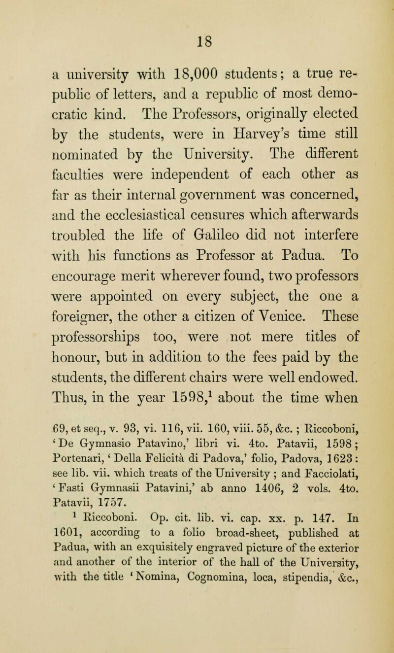 a university with 18,000 students; a true re- public of letters, and a republic of most demo- cratic kind. The Professors, originally elected by the students, were in Harvey's time still nominated by the University. The different faculties were independent of each other as far as their internal government was concerned, and the ecclesiastical censures which afterwards troubled the life of Galileo did not interfere with his functions as Professor at Padua. To encourage merit wherever found, two professors were appointed on every subject, the one a foreigner, the other a citizen of Venice. These professorships too, were not mere titles of honour, but in addition to the fees paid by the students, the different chairs were well endowed. Thus, in the year 1598,1 about the time when 69, et seq., v. 93, vi. 116, vii. 160, viii. 55, &c. ; Riccoboni, ' De Gymnasio Patavino,' libri vi. 4to. Patavii, 1598; Portenari,' Delia Felicita di Padova,' folio, Padova, 1623 : see lib. vii. which treats of the University ; and Facciolati, ' Fasti Gymnasii Patavini,' ab anno 1406, 2 vols. 4to. Patavii, 1757. 1 Riccoboni. Op. cit. lib. vi. cap. xx. p. 147. In 1601, according to a folio broad-sheet, published at Padua, with an exquisitely engraved picture of the exterior and another of the interior of the hall of the University, with the title ' Nomina, Cognomina, loca, stipendia, &c,