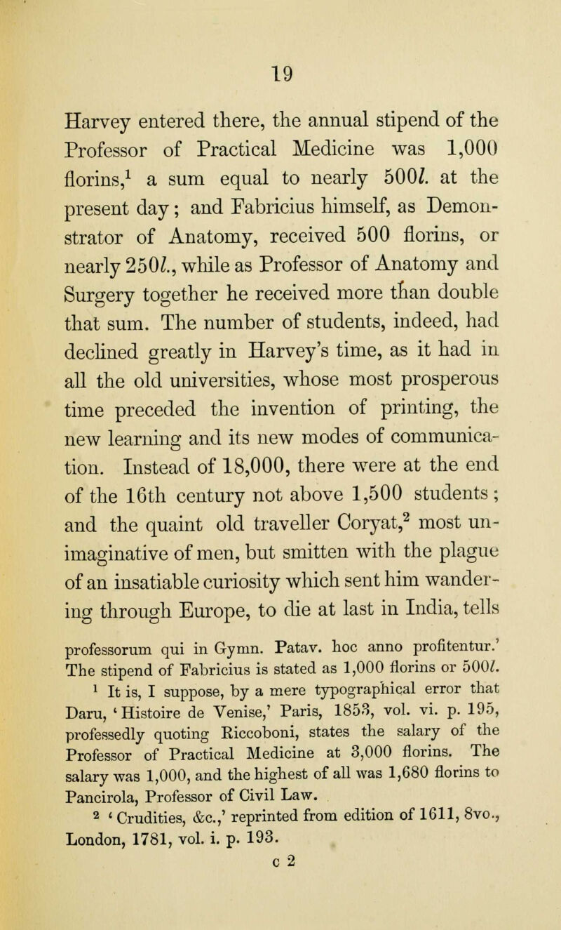 Harvey entered there, the annual stipend of the Professor of Practical Medicine was 1,000 florins,1 a sum equal to nearly 500J. at the present day; and Fabricius himself, as Demon- strator of Anatomy, received 500 florins, or nearly 250£., while as Professor of Anatomy and Surgery together he received more than double that sum. The number of students, indeed, had declined greatly in Harvey's time, as it had in all the old universities, whose most prosperous time preceded the invention of printing, the new learning and its new modes of communica- tion. Instead of 18,000, there were at the end of the 16th century not above 1,500 students ; and the quaint old traveller Coryat,2 most un- imaginative of men, but smitten with the plague of an insatiable curiosity which sent him wander- ing through Europe, to die at last in India, tells professorum qui in Gymn. Patav. hoc anno profitentur.' The stipend of Fabricius is stated as 1,000 florins or 5001. 1 It is, I suppose, by a mere typographical error that Daru, 'Histoire de Venise,' Paris, 1853, vol. vi. p. 195, professedly quoting Eiccoboni, states the salary of the Professor of Practical Medicine at 3,000 florins. The salary was 1,000, and the highest of all was 1,680 florins to Pancirola, Professor of Civil Law. 2 « Crudities, &c.,' reprinted from edition of 1611, 8vo., London, 1781, vol. i. p. 193. c 2