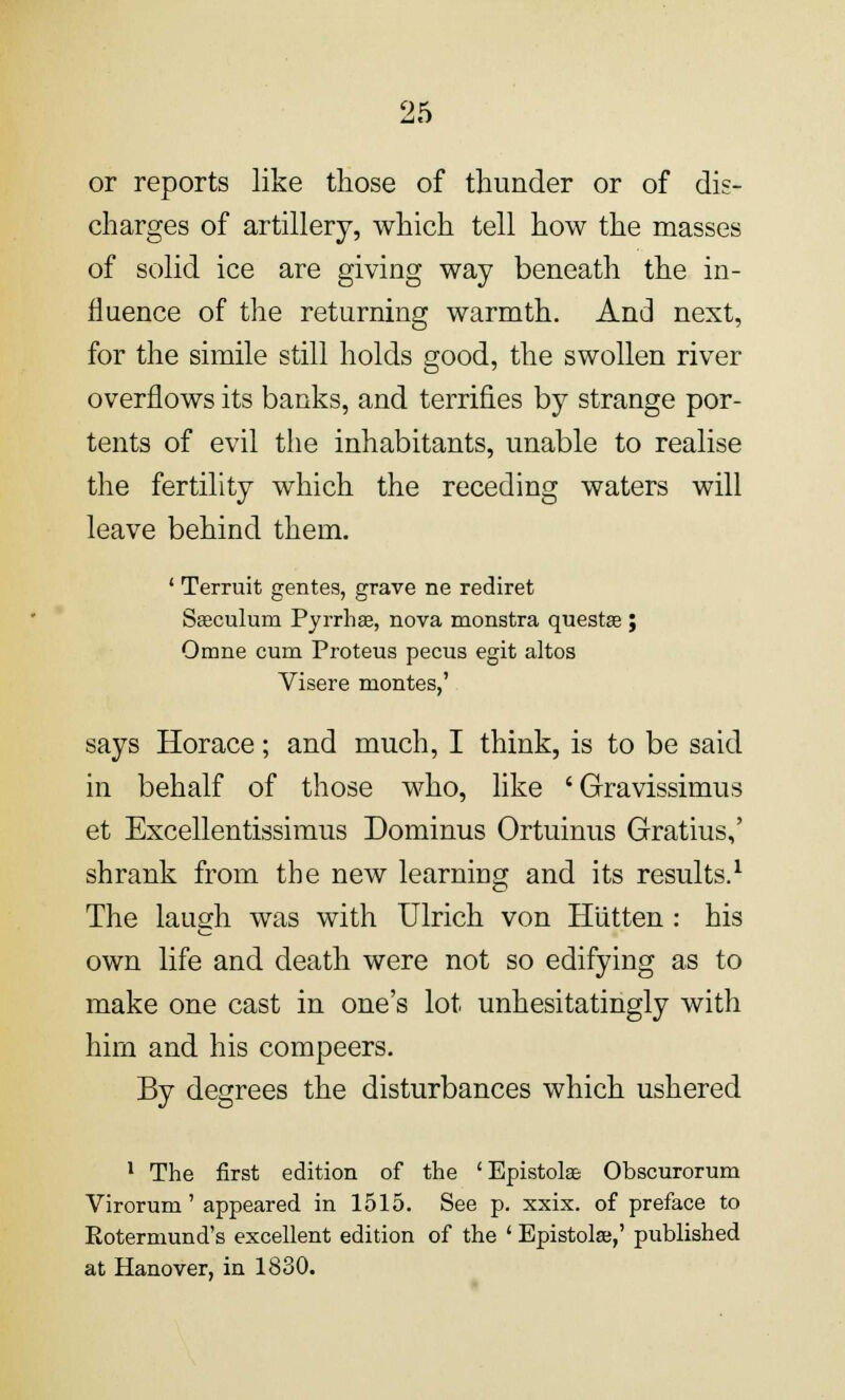 or reports like those of thunder or of die- charges of artillery, which tell how the masses of solid ice are giving way beneath the in- fluence of the returning warmth. And next, for the simile still holds good, the swollen river overflows its banks, and terrifies by strange por- tents of evil the inhabitants, unable to realise the fertility which the receding waters will leave behind them. ' Terruit gentes, grave ne rediret Saeculum Pyrrhse, nova monstra quests ; Omne cum Proteus pecus egit altos Visere montes,' says Horace; and much, I think, is to be said in behalf of those who, like 'Gravissimus et Excellentissimus Dominus Ortuinus Gratius,' shrank from the new learning and its results.1 The laugh was with Ulrich von Htitten : his own life and death were not so edifying as to make one cast in one's lot unhesitatingly with hirn and his compeers. By degrees the disturbances which ushered 1 The first edition of the 'Epistolae Obscurorum Viroruru' appeared in 1515. See p. xxix. of preface to Rotermund's excellent edition of the ' Epistolaj,' published at Hanover, in 1830.