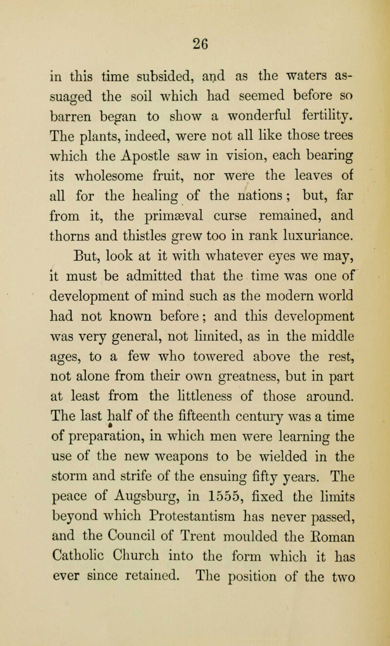 in this time subsided, and as the waters as- suaged the soil which had seemed before so barren began to show a wonderful fertility. The plants, indeed, were not all like those trees which the Apostle saw in vision, each bearing its wholesome fruit, nor were the leaves of all for the healing of the nations; but, far from it, the primseval curse remained, and thorns and thistles grew too in rank luxuriance. But, look at it with whatever eyes we may, it must be admitted that the time was one of development of mind such as the modern world had not known before; and this development was very general, not limited, as in the middle ages, to a few who towered above the rest, not alone from their own greatness, but in part at least from the littleness of those around. The last half of the fifteenth century was a time of preparation, in which men were learning the use of the new weapons to be wielded in the storm and strife of the ensuing fifty years. The peace of Augsburg, in 1555, fixed the limits beyond which Protestantism has never passed, and the Council of Trent moulded the Eoman Catholic Church into the form which it has ever since retained. The position of the two