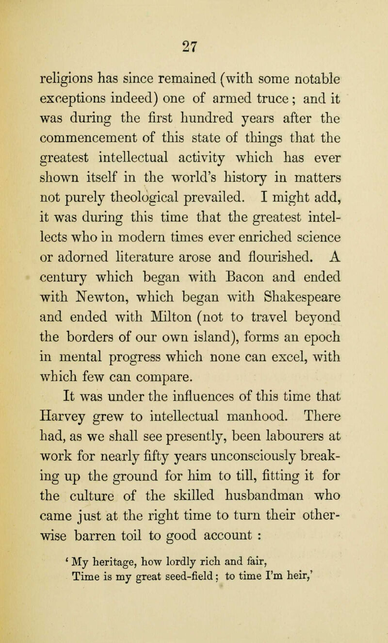 religions has since remained (with some notable exceptions indeed) one of armed truce ; and it was during the first hundred years after the commencement of this state of things that the greatest intellectual activity which has ever shown itself in the world's history in matters not purely theological prevailed. I might add, it was during this time that the greatest intel- lects who in modern times ever enriched science or adorned literature arose and flourished. A century which began with Bacon and ended with Newton, which began with Shakespeare and ended with Milton (not to travel beyond the borders of our own island), forms an epoch in mental progress which none can excel, with which few can compare. It was under the influences of this time that Harvey grew to intellectual manhood. There had, as we shall see presently, been labourers at work for nearly fifty years unconsciously break- ing up the ground for him to till, fitting it for the culture of the skilled husbandman who came just at the right time to turn their other- wise barren toil to good account : ' My heritage, how lordly rich and fair, Time is my great seed-field; to time I'm heir,'