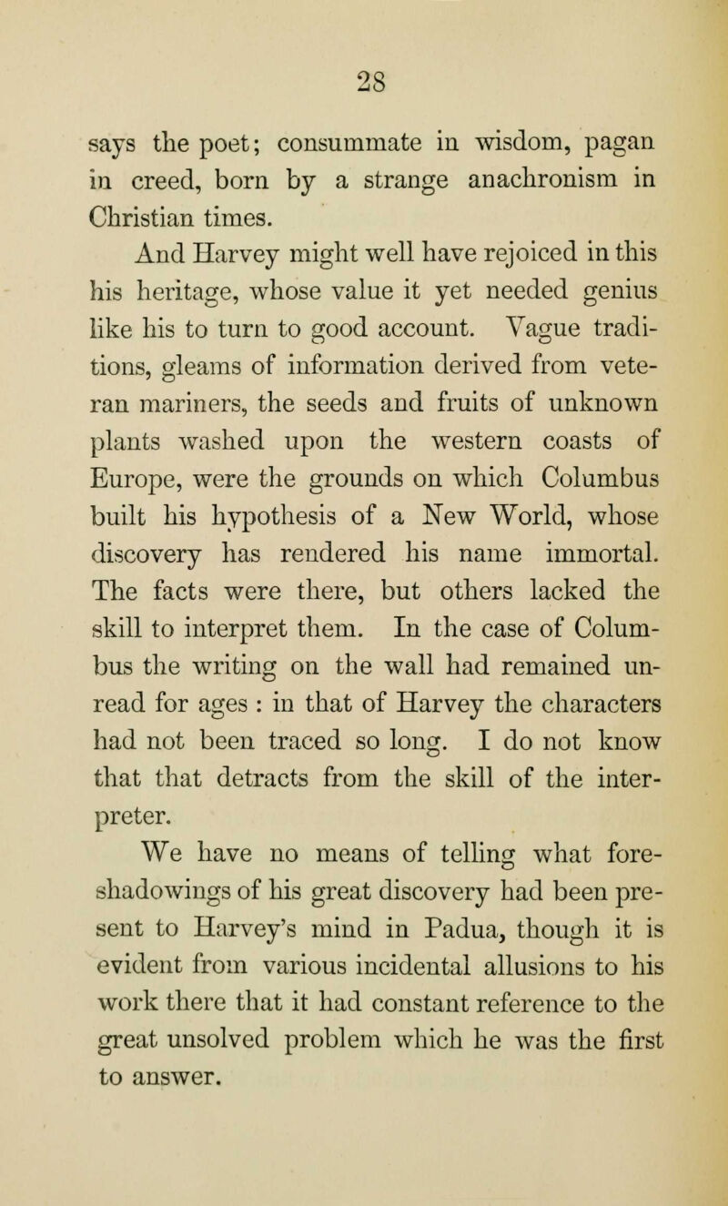 says the poet; consummate in wisdom, pagan in creed, born by a strange anachronism in Christian times. And Harvey might well have rejoiced in this his heritage, whose value it yet needed genius like his to turn to good account. Vague tradi- tions, gleams of information derived from vete- ran mariners, the seeds and fruits of unknown plants washed upon the western coasts of Europe, were the grounds on which Columbus built his hypothesis of a New World, whose discovery has rendered his name immortal. The facts were there, but others lacked the skill to interpret them. In the case of Colum- bus the writing on the wall had remained un- read for ages : in that of Harvey the characters had not been traced so long. I do not know that that detracts from the skill of the inter- preter. We have no means of telling what fore- shadowings of his great discovery had been pre- sent to Harvey's mind in Padua, though it is evident from various incidental allusions to his work there that it had constant reference to the great unsolved problem which he was the first to answer.