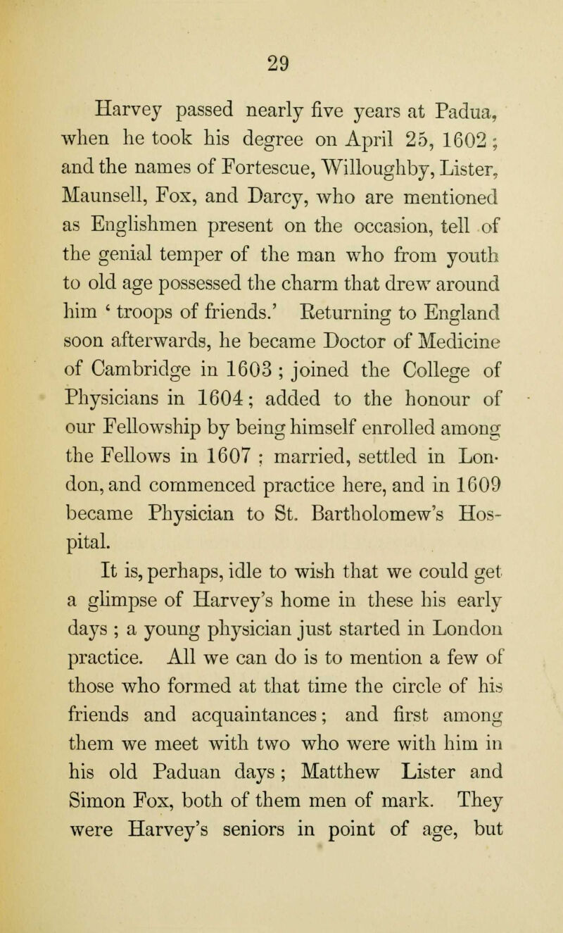 Harvey passed nearly five years at Padua, when he took his degree on April 25, 1602 ; and the names of Fortescue, Willoughby, Lister, Maunsell, Fox, and Darcy, who are mentioned as Englishmen present on the occasion, tell of the genial temper of the man who from youth to old age possessed the charm that drew around him ' troops of friends.' Eeturning to England soon afterwards, he became Doctor of Medicine of Cambridge in 1603 ; joined the College of Physicians in 1604; added to the honour of our Fellowship by being himself enrolled among the Fellows in 1607 ; married, settled in Lon- don, and commenced practice here, and in 1609 became Physician to St. Bartholomew's Hos- pital. It is, perhaps, idle to wish that we could get a glimpse of Harvey's home in these his early days ; a young physician just started in London practice. All we can do is to mention a few of those who formed at that time the circle of his friends and acquaintances; and first among them we meet with two who were with him in his old Paduan days; Matthew Lister and Simon Fox, both of them men of mark. They were Harvey's seniors in point of age, but