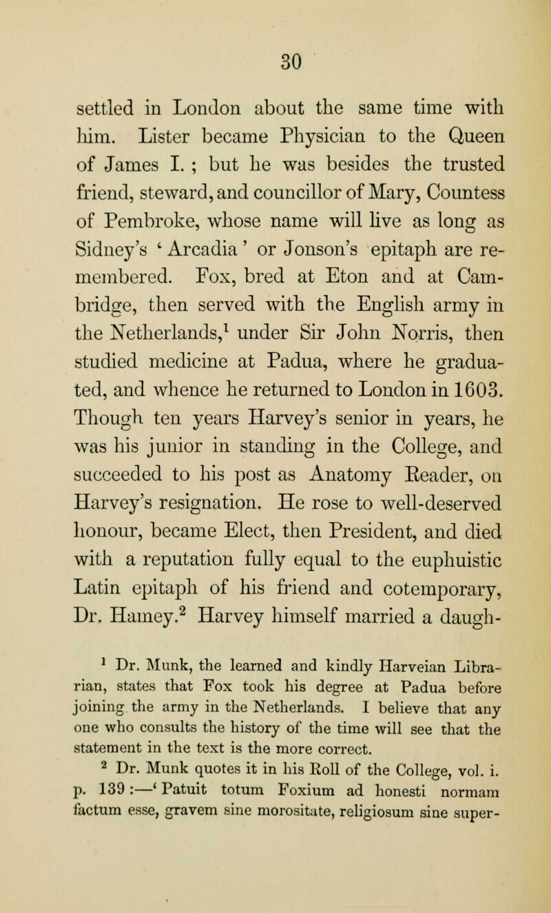 settled in London about the same time with him. Lister became Physician to the Queen of James I. ; but he was besides the trusted friend, steward, and councillor of Mary, Countess of Pembroke, whose name will live as long as Sidney's ' Arcadia ' or Jonson's epitaph are re- membered. Fox, bred at Eton and at Cam- bridge, then served with the English army in the Netherlands,1 under Sir John Norris, then studied medicine at Padua, where he gradua- ted, and whence he returned to London in 1603. Though ten years Harvey's senior in years, he was his junior in standing in the College, and succeeded to his post as Anatomy Eeader, on Harvey's resignation. He rose to well-deserved honour, became Elect, then President, and died with a reputation fully equal to the euphuistic Latin epitaph of his friend and cotemporary, Dr. Harney.2 Harvey himself married a daugh- 1 Dr. Munk, the learned and kindly Harveian Libra- rian, states that Fox took his degree at Padua before joining the army in the Netherlands. I believe that any one who consults the history of the time will see that the statement in the text is the more correct. 2 Dr. Munk quotes it in his Roll of the College, vol. i. p. 139 :—' Patuit totum Foxium ad honesti normam factum esse, gravem sine morositate, religiosum sine super-